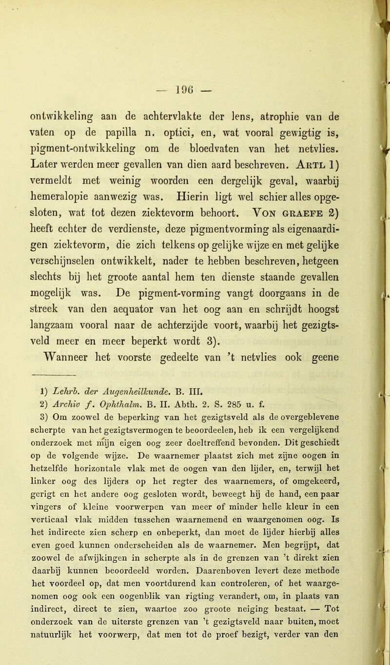 J9ü ontwikkeling aan de achtervlakte der lens, atropine van de vaten op de papilla n. optici, en, wat vooral gewigtig is, pigment-ontwikkeling om de bloedvaten van het netvlies. Later werden meer gevallen van dien aard beschreven. Autl 1) vermeldt met weinig woorden een dergelijk geval, waarbij hemeralopie aanwezig was. Hierin ligt wel schier alles opge- sloten, wat tot dezen ziektevorm behoort. VoN graefe 2) heeft echter de verdienste, deze pigmentvorming als eigenaardi- gen ziektevorm, die zich telkens op gelijke wijze en met gelijke verschijnselen ontwikkelt, nader te hebben beschreven, hetgeen slechts bij het groote aantal hem ten dienste staande gevallen mogelijk was. De pigment-vorming vangt doorgaans in de streek van den aequator van het oog aan en schrijdt hoogst langzaam vooral naar de achterzijde voort, waarbij het gezigts- veld meer en meer beperkt wordt 3). Wanneer het voorste gedeelte van ’t netvlies ook geene 1) Lehrh. der Augenheilhunde. B. III. 2) Archiv f, Ophthalm. B. II. Abth. 2. S. 285 u. f. 3) Om zoowel de beperking van bet gezigtsveld als de overgeblevene scherpte van het gezigtsvermogen te beoordeelen, heb ik een vergelijkend onderzoek met rnyn eigen oog zeer doeltreffend bevonden. Dit geschiedt op de volgende wijze. De waarnemer plaatst zich met zijne oogen in hetzelfde horizontale vlak met de oogen van den lijder, en, terwijl het linker oog des lijders op het regter des waarnemers, of omgekeerd, gcrigt en het andere oog gesloten wordt, beweegt hij de hand, een paar vingers of kleine voorwerpen van meer of minder helle kleur in een verticaal vlak midden tusschen waarnemend en waargenomen oog. Is het indirecte zien scherp en onbeperkt, dan moet de lijder hierbij alles even goed kunnen onderscheiden als de waarnemer. Men begrijpt, dat zoowel de afwijkingen in scherpte als in de grenzen van ’t direkt zien daarbij kunnen beoordeeld worden. Daarenboven levert deze methode het voordeel op, dat men voortdurend kan controleren, of het waarge- nomen oog ook een oogenblik van rigting verandert, om, in plaats van indirect, direct te zien, waartoe zoo groote neiging bestaat. — Tot onderzoek van de uiterste grenzen van ’t gezigtsveld naar buiten, moet natuurlijk het voorwerp, dat men tot de proef bezigt, verder van den