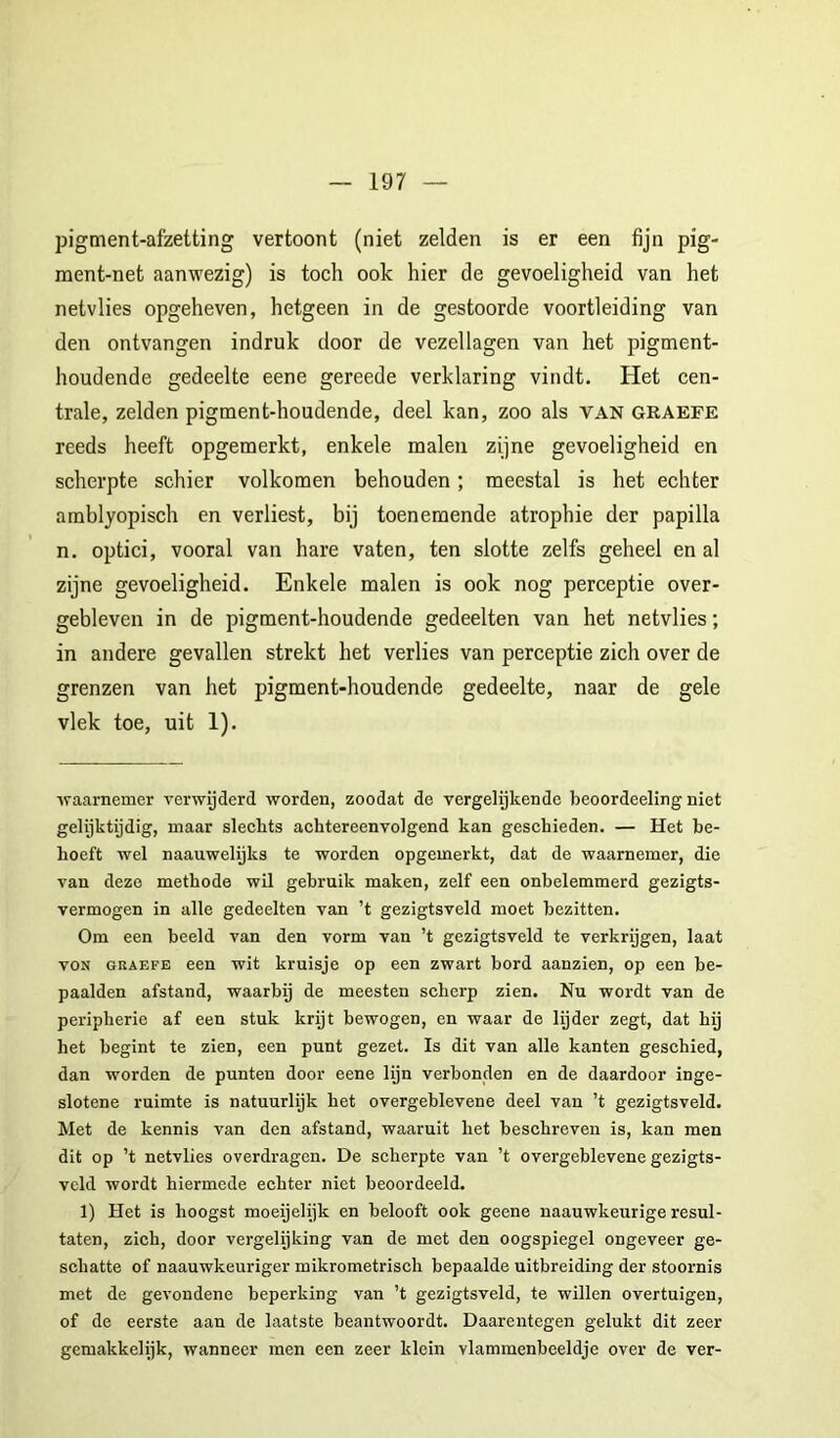 pigment-afzetting vertoont (niet zelden is er een fijn pig- ment-net aanwezig) is toch ook hier de gevoeligheid van het netvlies opgeheven, hetgeen in de gestoorde voortleiding van den ontvangen indruk door de vezel lagen van het pigment- houdende gedeelte eene gereede verklaring vindt. Het cen- trale, zelden pigment-houdende, deel kan, zoo als van graefe reeds heeft opgemerkt, enkele malen zijne gevoeligheid en scherpte schier volkomen behouden; meestal is het echter amblyopisch en verliest, bij toenemende atrophie der papilla n, optici, vooral van hare vaten, ten slotte zelfs geheel en al zijne gevoeligheid. Enkele malen is ook nog perceptie over- gebleven in de pigment-houdende gedeelten van het netvlies; in andere gevallen strekt het verlies van perceptie zich over de grenzen van het pigment-houdende gedeelte, naar de gele vlek toe, uit 1). waarnemer verwijderd worden, zoodat de vergelijkende beoordeeling niet gelijktijdig, maar sleckts achtereenvolgend kan geschieden. — Het be- hoeft wel naauwelijka te worden opgemerkt, dat de waarnemer, die van deze methode wil gebruik maken, zelf een onbelemmerd gezigts- vermogen in alle gedeelten van ’t gezigtsveld moet bezitten. Om een beeld van den vorm van ’t gezigtsveld te verkrijgen, laat voN GRAEFE een wit kruisje op een zwart bord aanzien, op een be- paalden afstand, waarbij de meesten scherp zien. Nu wordt van de Peripherie af een stuk krijt bewogen, en waar de lijder zegt, dat hij het begint te zien, een punt gezet. Is dit van alle kanten geschied, dan worden de punten door eene lijn verbonden en de daardoor inge- slotene ruimte is natuurlijk het overgeblevene deel van ’t gezigtsveld. Met de kennis van den afstand, waaruit het beschreven is, kan men dit op ’t netvlies overdragon. De scherpte van ’t overgeblevene gezigts- vcld wordt hiermede echter niet beoordeeld. 1) Het is hoogst moeyelijk en belooft ook geene naauwkeurige resul- taten, zich, door vergelijking van de met den oogspiegel ongeveer ge- schatte of naauwkeuriger mikrometrisch bepaalde uitbreiding der stoornis met de gevondene beperking van ’t gezigtsveld, te willen overtuigen, of de eerste aan de laatste beantwoordt. Daarentegen gelukt dit zeer gemakkelijk, wanneer men een zeer klein vlammenbeeldje over de ver-