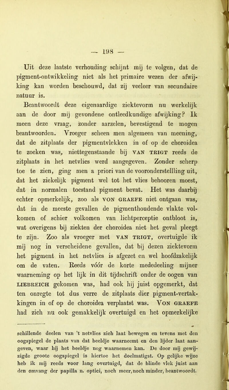 Uit deze laatste verhouding schijnt mij te volgen, dat de pigment-ontwikkeling niet als het primaire wezen der afwij- king kan worden beschouwd, dat zij veeleer van secundaire natuur is. Beantwoordt deze eigenaardige ziektevorm nu werkelijk aan de door mij gevondene ontleedkundige afwijking? Ik meen deze vraag, zonder aarzelen, bevestigend te mogen beantwoorden. Vroeger scheen men algemeen van meening, dat de zitplaats der pigmentvlekken in of op de choroidea te zoeken was, niettegenstaande bij van trigt reeds de zitplaats in het netvlies werd aangegeven. Zonder scherp toe te zien, ging men a priori van de vooronderstellling uit, dat het ziekelijk pigment wel tot het vlies behooren moest, dat in normalen toestand pigment bevat. Het was daarbij echter opmerkelijk, zoo als VON graefe niet ontgaan was, dat in de meeste gevallen de pigraenthoudende vlakte vol- komen of schier volkomen van lichtperceptie ontbloot is, wat overigens bij ziekten der choroidea niet het geval pleegt te zijn. Zoo als vroeger met van trigt, overtuigde ik mij nog in verscheidene gevallen, dat bij dezen ziektevorm het pigment in het netvlies is afgezet en wel hoofdzakelijk om de vaten. Reeds vóór de korte mededeeling mijner waarneming op het lijk in dit tijdschrift onder de oogen van LIEBREICH gekomen was, had ook hij juist opgemerkt, dat ten onregte tot dus verre de zitplaats dier pigment-vertak- kingen in of op de choroidea verplaatst was. VoN graefe had zich nu ook gemakkelijk overtuigd en het opmerkelijke schillende deelen van ’t netvlies zich laat bewegen en tevens met den oogspiegel de plaats van dat beeldje waarneemt en den lijder laat aan- geven, waar hij het beeldje nog waarnemen kan. De door mij gewij- zigde groote oogspiegel is hiertoe het doelmatigst. Op gelijke wijze heb ik mij reeds voor lang overtuigd, dat de blinde vlek juist aan den omvang der papilla n. optici, noch meer,noch minder, beantwoordt.