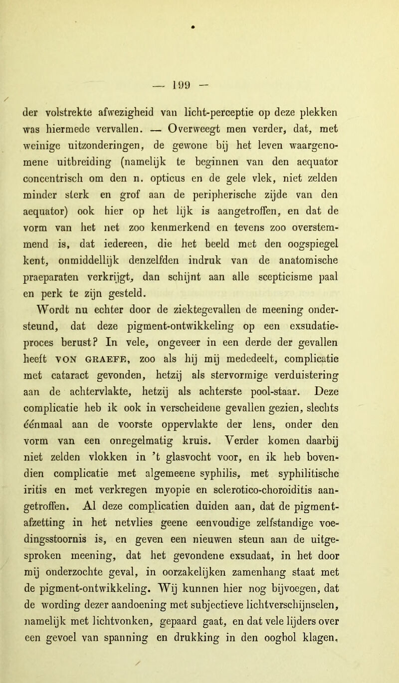 der volstrekte afwezigheid van licht-perceptie op deze plekken was hiermede vervallen. — Overweegt men verder, dat, met weinige uitzonderingen, de gew'one bij het leven waargeno- mene uitbreiding (namelijk te beginnen van den aequator concentrisch om den n. opticus en de gele vlek, niet zelden minder sterk en grof aan de peripherische zijde van den aequator) ook hier op het lijk is aangetroffen, en dat de vorm van het net zoo kenmerkend en tevens zoo overstem- mend is, dat iedereen, die het beeld met den oogspiegel kent, onmiddellijk denzelfden indruk van de anatomische praeparaten verkrijgt, dan sehijnt aan alle scepticisme paal en perk te zijn gesteld. Wordt nu echter door de ziektegevallen de meening onder- steund, dat deze pigment-ontwikkeling op een exsudatie- proces berust? In vele, ongeveer in een derde der gevallen heeft VON graefe, zoo als hij mij mededeelt, complicatie met cataract gevonden, hetzij als stervormige verduistering aan de achtervlakte, hetzij als achterste pool-staar. Deze complicatie heb ik ook in verscheidene gevallen gezien, slechts éénmaal aan de voorste oppervlakte der lens, onder den vorm van een onregelmatig kruis. Verder komen daarbij niet zelden vlokken in ’t glasvocht voor, en ik heb boven- dien complicatie met algemeene syphilis, met syphilitische iritis en met verkregen myopie en sclerotico-choroiditis aan- getroffen. Al deze complicatien duiden aan, dat de pigment- afzetting in het netvlies geene eenvoudige zelfstandige voe- dingsstoornis is, en geven een nieuwen steun aan de uitge- sproken meening, dat het gevondene exsudaat, in het door mij onderzochte geval, in oorzakelijken zamenhang staat met de pigment-ontwikkeling. Wij kunnen hier nog bijvoegen, dat de wording dezer aandoening met subjectieve lichtverschijnselen, namelijk met lichtvonken, gepaard gaat, en dat vele lijders over een gevoel van spanning en drukking in den oogbol klagen.