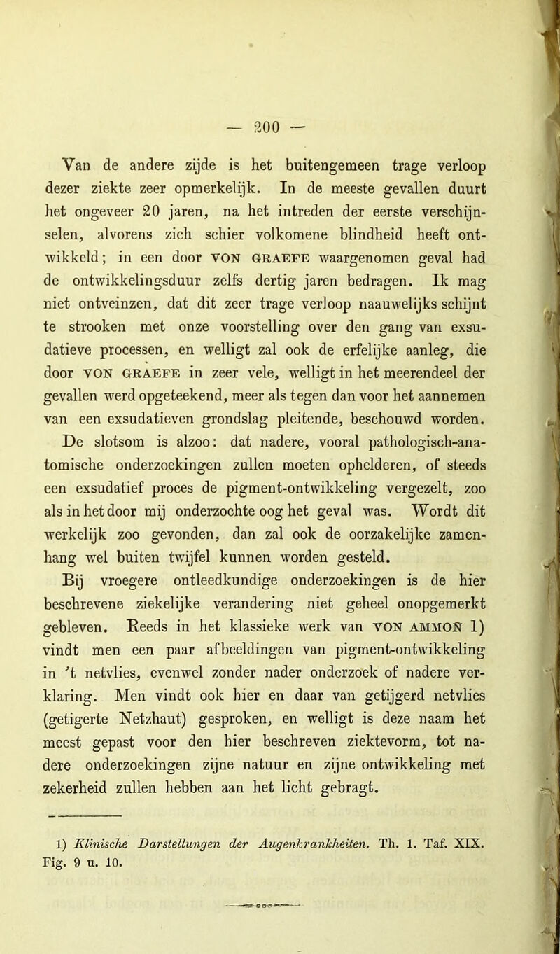 Van de andere zijde is het buitengemeen trage verloop dezer ziekte zeer opmerkelijk. In de meeste gevallen duurt het ongeveer 20 jaren, na het intreden der eerste verschijn- selen, alvorens zich schier volkomene blindheid heeft ont- wikkeld; in een door VOK GRAErE waargenomen geval had de ontwikkelingsduur zelfs dertig jaren bedragen. Ik mag niet ontveinzen, dat dit zeer trage verloop naauwelijks schijnt te strooken met onze voorstelling over den gang van exsu- datieve processen, en welligt zal ook de erfelijke aanleg, die door VON GRAEFE in zeer vele, welligt in het meerendeel der gevallen werd opgeteekend, meer als tegen dan voor het aannemen van een exsudatieven grondslag pleitende, beschouwd worden. De slotsom is alzoo: dat nadere, vooral pathologisch-ana- tomische onderzoekingen zullen moeten ophelderen, of steeds een exsudatief proces de pigment-ontwikkeling vergezelt, zoo als in het door mij onderzochte oog het geval was. Wordt dit werkelijk zoo gevonden, dan zal ook de oorzakelijke zamen- hang wel buiten twijfel kunnen worden gesteld. Bij vroegere ontleedkundige onderzoekingen is de hier beschrevene ziekelijke verandering niet geheel onopgemerkt gebleven. Eeeds in het klassieke werk van VON ammoN 1) vindt men een paar afbeeldingen van pigment-ontwikkeling in ■’t netvlies, evenwel zonder nader onderzoek of nadere ver- klaring. Men vindt ook hier en daar van getijgerd netvlies (getigerte Netzhaut) gesproken, en welligt is deze naam het meest gepast voor den hier beschreven ziektevorm, tot na- dere onderzoekingen zijne natuur en zijne ontwikkeling met zekerheid zullen hebben aan het licht gebragt. 1) Klinische Darstellungen der Augenhranhheiten, Th. 1. Taf. XIX. Fig. 9 u. 10.