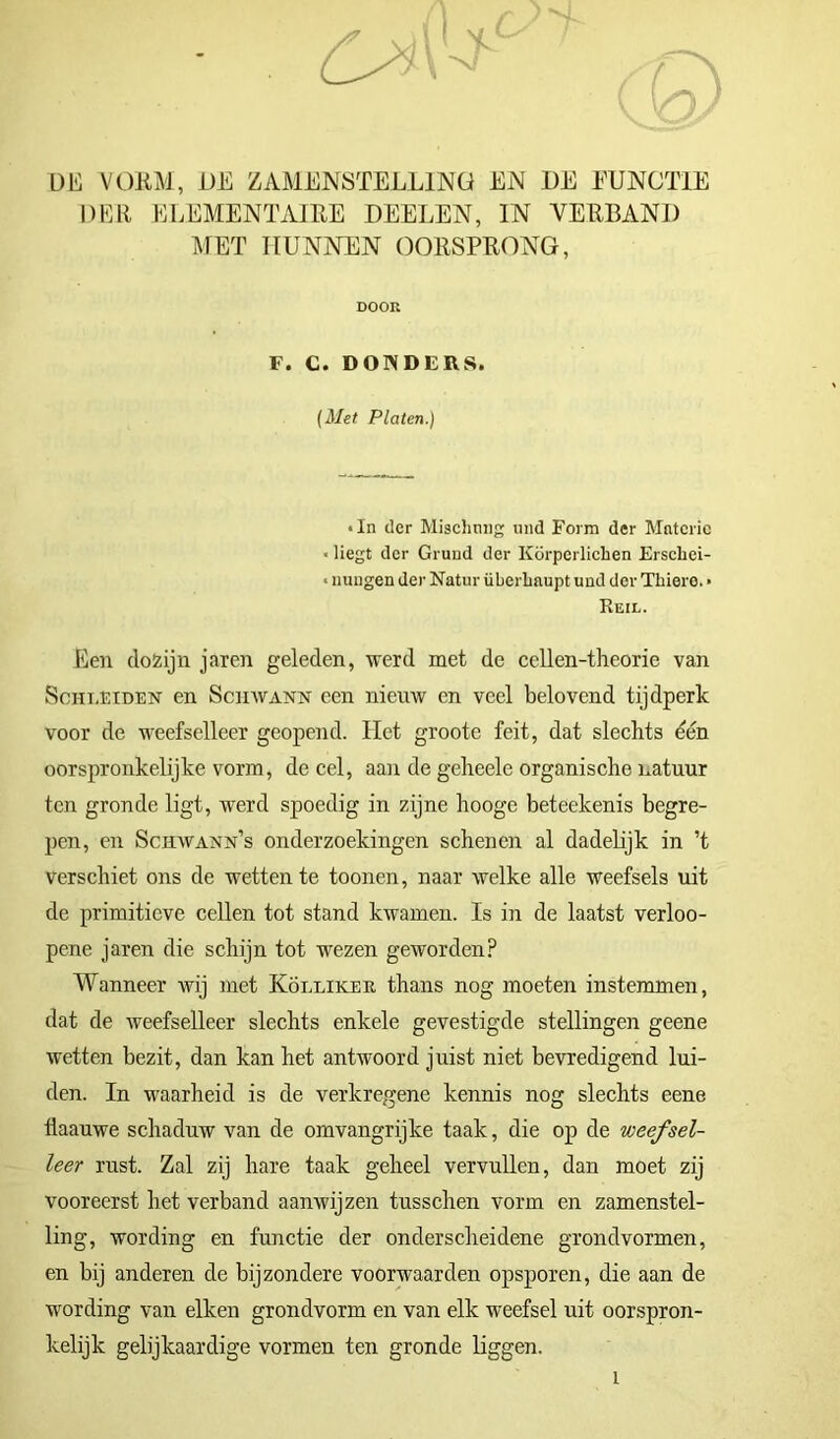 DE VORM, DE ZAMENSTELLING EN DE FUNCTIE DER ELEMENTAIRE DEELEN, IN VERBAND MET HUNNEN OORSPRONG, Een dozijn jaren geleden, werd met de cellen-theorie van ScHiiEiDEN en ScnwANN een nieuw en veel belovend tijdperk voor de weefselleer geopend. Het grootc feit, dat slechts dén oorspronkelijke vorm, de cel, aan de geheele organische natuur ten gronde ligt, werd spoedig in zijne hooge beteekenis begre- pen, en Schwann’s onderzoekingen schenen al dadelijk in ’t Verschiet ons de wetten te toonen, naar welke alle weefsels uit de primitieve cellen tot stand kwamen. Is in de laatst verloo- pene jaren die schijn tot wezen geworden? Wanneer wij met Köllikeii thans nog moeten instemmen, dat de weefselleer slechts enkele gevestigde stellingen geene wetten bezit, dan kan het antwoord juist niet bevredigend lui- den. In waarheid is de verkregene kennis nog slechts eene iiaauwe schaduw van de omvangrijke taak, die op de weefsel- leer rust. Zal zij hare taak geheel vervullen, dan moet zij vooreerst het verband aanwijzen tusschen vorm en zamenstel- ling, wording en functie der onderscheidene grondvormen, en bij anderen de bijzondere voorwaarden opsporen, die aan de wording van eiken grondvorm en van elk weefsel uit oorspron- kelijk gelijkaardige vormen ten gronde liggen. DOOR F. C. DONDERS, (Met Platen.) • In der Misclinng und Form der Mntcric < liegt der Grund der Körperlichen Erschei- < nungen der Natur überhaupt und der Thiero. • Heil. I