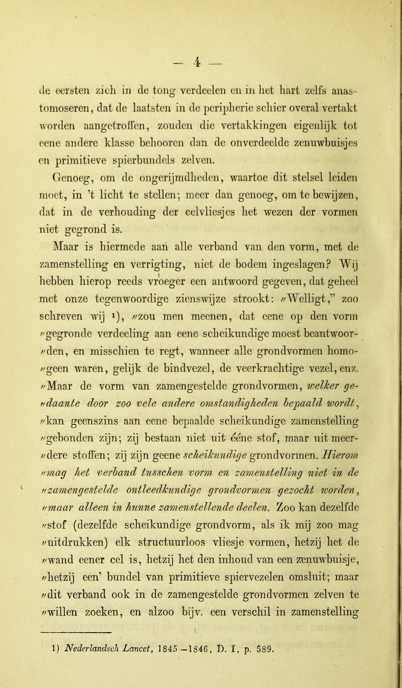 tomoseren, dat de laatsten in de peripherie schier overal vertakt worden aangetrofl'en, zouden die vertakkingen eigenlijk tot eene andere klasse behooren dan de onverdeelde zenuwbuisjes en primitieve spierbundels zelven. Genoeg, om de ongerijmdheden, waartoe dit stelsel leiden moet, in ’t licht te stellen; meer dan genoeg, om te bewijzen, dat in de verhouding der celvliesjes het wezen der vormen niet gegrond is. Maar is hiermede aan alle verband van den vorm, met de zamenstelling en verrigting, niet de bodem ingeslagen? Wij hebben hierop reeds vroeger een antwoord gegeven, dat geheel met onze tegenwoordige zienswijze strookt: //Welligt,” zoo schreven wij J), //zou men meenen, dat eene op den vorm gegronde verdeeling aan eene scheikundige moest beantwoor- dden, en misschien te regt, wanneer alle grondvormen homo- //geen waren, gelijk de bindvezel, de veerkrachtige vezel, enz. //Maar de vorm van zamengestelde grondvormen, welker ge- itdaante door zoo vele andere omstandigheden bepaald wordt, //kan geenszins aan eene bepaalde scheikundige zamenstelling //gebonden zijn; zij bestaan niet uit eéne stof, maar uitmeer- //dere stoften; zij zijn geene scheikundige grondvormen. Hierom nmag heb verband tusschen vorm. en zamenstelling niet in de //zamengestelde ontleedkundige grondvormen gezocht worden, nmaar alleen in hunne zamenstellende deelen. Zoo kan dezelfde //stof (dezelfde scheikundige grondvorm, als ik mij zoo mag //uitdrukken) elk structuurloos vliesje vormen, hetzij het de //wand eener cel is, hetzij het den inlioud van een zenuwbuisje, //hetzij een’ bundel van primitieve spiervezelen omsluit; maar //dit verband ook in de zamengestelde grondvormen zelven te //willen zoeken, en alzoo bijv. een verschil in zamenstelling 1) Nederlandsch Lancet, 1845 — 1S46, t>. I, p. 589.