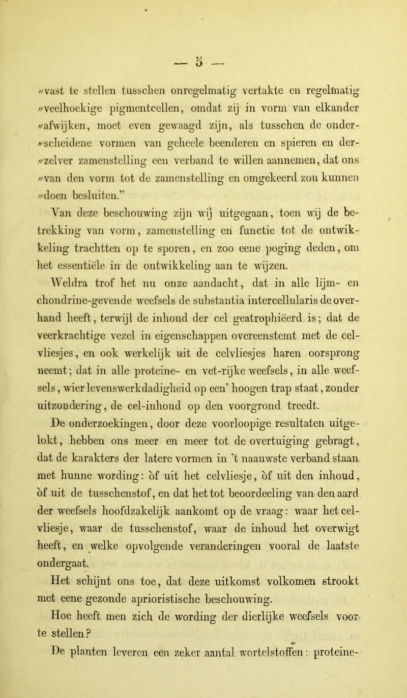 «vast te stellen tussclien onregelmatig vertakte en regelmatig «veelhoekige pigmenteellen, omdat zij in vorm van elkander «afwijken, moet even gewaagd zijn, als tusschen de onder- «scheidene vormen van geheele beenderen en spieren en der- «zelver zamenstelling een verband te willen aannemeu, dat ons «van den vorm tot de zamenstelling en omgekeerd zon kunnen «doen besluiten.” Van deze beschouwing zijn wij uitgegaan, toen wij de be- trekking van vorm, zamenstelling eh functie tot de ontwik- keling trachtten op te sporen, en zoo eene poging deden, om het essentiële in de ontwikkeling aan te wijzen. Weldra trof het nu onze aandacht, dat in alle lijm- en chondrine-gevende weefsels de substantia intercellularis de over- hand heeft, terwijl de inhoud der cel geatrophiëerd is; dat de veerkrachtige vezel in eigenschappen overeenstemt met de cel- vliesjes, en ook werkelijk uit de celvliesjes haren oorsprong neemt; dat in alle proteine- en vet-rijke weefsels, in alle weef- sels , wier levenswerkdadigheid op een’ lioogen trap staat, zonder uitzondering, de cel-inhoud op den voorgrond treedt. De onderzoekingen, door deze voorloopige resultaten uitge- lokt , hebben ons meer en meer tot de overtuiging gebragt, dat de karakters der latere vormen in ’t naauwste verband staan met hunne wording: of uit het celvliesje, of uit den inhoud, of uit de tusschenstof, en dat het tot beoordeeling van denaard der weefsels hoofdzakelijk aankomt op de vraag: waar het cel- vliesje, waar de tusschenstof, waar de inhoud het overwigt heeft, en welke opvolgende veranderingen vooral de laatste ondergaat. Het schijnt ons toe, dat deze uitkomst volkomen strookt met eene gezonde aprioristische beschouwing. Hoe heeft men zich de wording der dierlijke weefsels voor te stellen? De planten leveren een zeker aantal wortelstoffen: proteine-