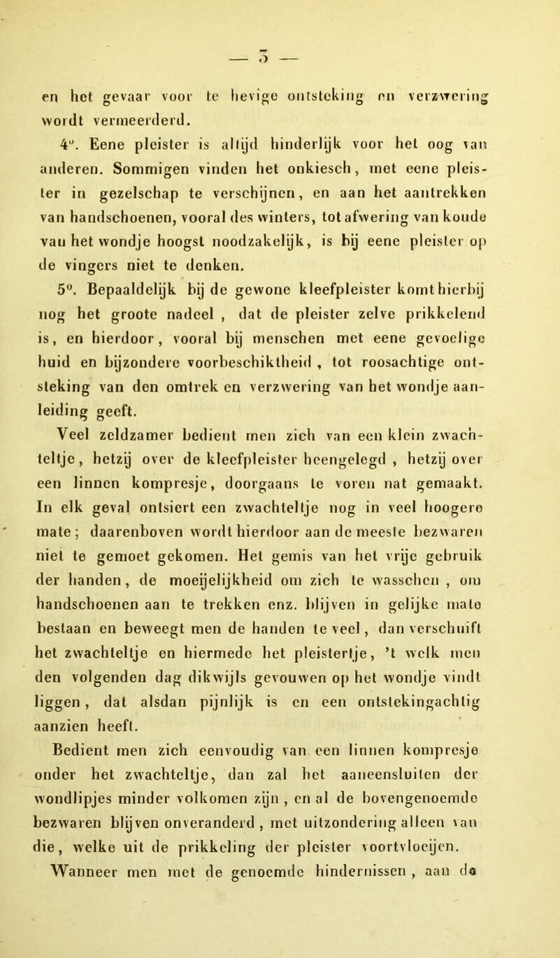 wordt vermeerderd. 4U. Eene pleister is altijd hinderlijk voor hel oog van anderen. Sommigen vinden het onkiesch, met eene pleis- ter in gezelschap te verschijnen, en aan het aantrekken van handschoenen, vooral des winters, tot afwering van koude van het wondje hoogst noodzakelijk, is hij eene pleister op de vingers niet te denken. 5°. Bepaaldelijk bij de gewone kleefpleister komt hierbij nog het groote nadeel , dat de pleister zelve prikkelend is, en hierdoor, vooral bij menschen met eene gevoelige huid en bijzondere voorbeschiktheid , tot roosachtige ont- steking van den omtrek en verzwering van het wondje aan- leiding geeft. Veel zeldzamer bedient men zich van een klein zwac'n- teltjc, hetzij over de kleefpleister heengelegd , hetzij over een linnen kompresjc, doorgaans te voren nat gemaakt. In elk geval ontsiert een zwachteltje nog in veel hoogere mate; daarenboven wordt hierdoor aan de meeste bezwaren niet te gemoet gekomen. Hel gemis van hel vrije gebruik der handen, de moeijelijkheid om zich te wasschen , om handschoenen aan te trekken enz. blijven in gelijke malo beslaan en beweegt men de handen te veel, dan verschuift het zwachteltje en hiermede het pleistertje, ’t welk men den volgenden dag dikwijls gevouwen op het wondje vindt liggen , dat alsdan pijnlijk is en een onlslckingachlig aanzien heeft. Bedient men zich eenvoudig van een linnen kompresje onder het zwachteltje, dan zal het aaneensluiten der wondlipjes minder volkomen zijn , en al de bovengenoemde bezwaren blij ven onveranderd , met uitzondering alleen van die, welke uit de prikkeling der pleister \oortvloeijen. Wanneer men met de genoemde hindernissen , aan do