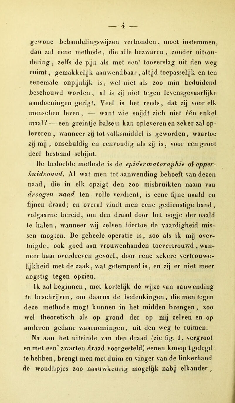 gewone behandelingswijzen verbonden , moet instemmen, dan zal eene methode, die alle bezwaren , zonder uitson- dering , zelfs de pijn als met een’ tooverslag uit den weg ruimt, gemakkelijk aanwendbaar, altijd toepasselijk en ten eenemale onpijnlijk is, wel niet als zoo min beduidend beschouwd worden , al is zij niet tegen levensgevaarlijke aandoeningen gerigt. Veel is het reeds, dat zij voor elk raenschen leven, — want wie snijdt zich niet één enkel maal ?—een greintje balsem kan oplevereuen zeker zal op- leveren, wanneer zij lol volksmiddel is geworden, waartoe zij mij , onschuldig en eenvoudig als zij is, voor een groot deel bestemd schijnt. De bedoelde methode is de epidermatoraphie of opper- huidsnaad. Al wal men tot aanwending behoeft van dezen naad, die in elk opzigt den zoo misbruikten naam van droogen naad ten volle verdient, is eene fijne naald en fijnen draad; en overal vindt men eene gedienstige hand , volgaarne bereid, om den draad door het oogje der naald te halen, wanneer wij zelven hiertoe de vaardigheid mis- sen mogten. De geheele operatie is, zoo als ik mij over- tuigde, ook goed aan vrouwenhanden toevertrouwd , wan- neer haar overdreven gevoel, door eene zekere vertrouwe- lijkheid met de zaak, wat getemperd is, en zij er niet meer angstig tegen opzieu. Ik zal beginnen, met kortelijk de wijze van aanwending te beschrijven, om daarna de bedenkingen, die men tegen deze methode mogt kunnen in het midden brengen , zoo wel theoretisch als op grond der op mij zelven en op anderen gedane waarnemingen, uit den weg te ruimen. Na aan hel uiteinde van den draad (zie fig. 1, vergroot en met een’zwarten draad voorgesteld) eenen knoop lgelegd te hebben , brengt men met duim en vinger van de linkerhand de wondlipjes zoo naauwkeurig mogelijk nabij elkander ,