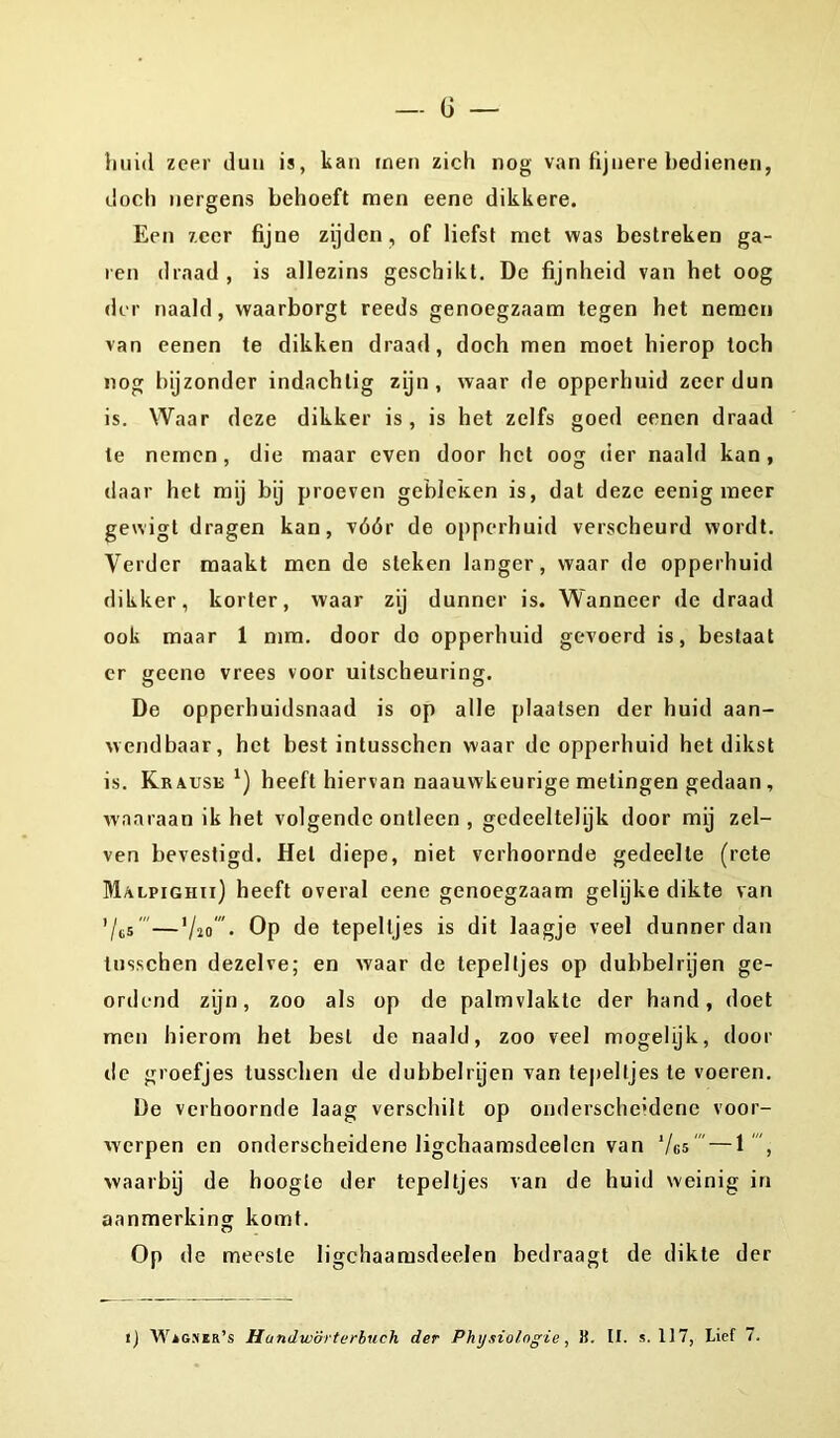 huid zeer dun is, kan men zich nog van fijnere bedienen, doch nergens behoeft men eene dikkere. Een zeer fijne zijden, of liefst met was bestreken ga- ren draad , is allezins geschikt. De fijnheid van het oog der naald, waarborgt reeds genoegzaam tegen het nemen van eenen te dikken draad, doch men moet hierop toch nog bijzonder indachtig zijn, waar de opperhuid zeer dun is. Waar deze dikker is, is het zelfs goed eenen draad te nemen, die maar even door het oog der naald kan, daar het mij bij proeven gebleken is, dat deze eenig meer gewigt dragen kan, vóór de opperhuid verscheurd wordt. Verder maakt men de steken langer, waar de opperhuid dikker, korter, waar zij dunner is. Wanneer de draad ook maar 1 mm. door do opperhuid gevoerd is, bestaat er geene vrees voor uitscheuring. De opperhuidsnaad is op alle plaatsen der huid aan- wendbaar, het best intusschen waar de opperhuid het dikst is. Krause *) heeft hiervan naauwkeurige metingen gedaan , waaraan ik het volgende ontleen , gedeeltelijk door mij zel- ven bevestigd. Hel diepe, niet verhoornde gedeelte (rete Malpighii) heeft overal eene genoegzaam gelijke dikte van ’/ts'—V20. Op de tepeltjes is dit laagje veel dunner dan tusschen dezelve; en waar de tepeltjes op dubbelrijen ge- ordend zijn, zoo als op de palmvlakte der hand, doet men hierom het best de naald, zoo veel mogelijk, dooi- de groefjes tusschen de dubbelrijen van tepeltjes te voeren. De verhoornde laag verschilt op onderscheidene voor- werpen en onderscheidene ligchaamsdeelen van Ves —1 waarbij de hoogte der tepeltjes van de huid weinig in aanmerking komt. Op de meeste ligchaamsdeelen bedraagt de dikte der «J Wigxer’s Handwörterbuch der Phijsiolagie, H. II. s. 117, Lief 7.