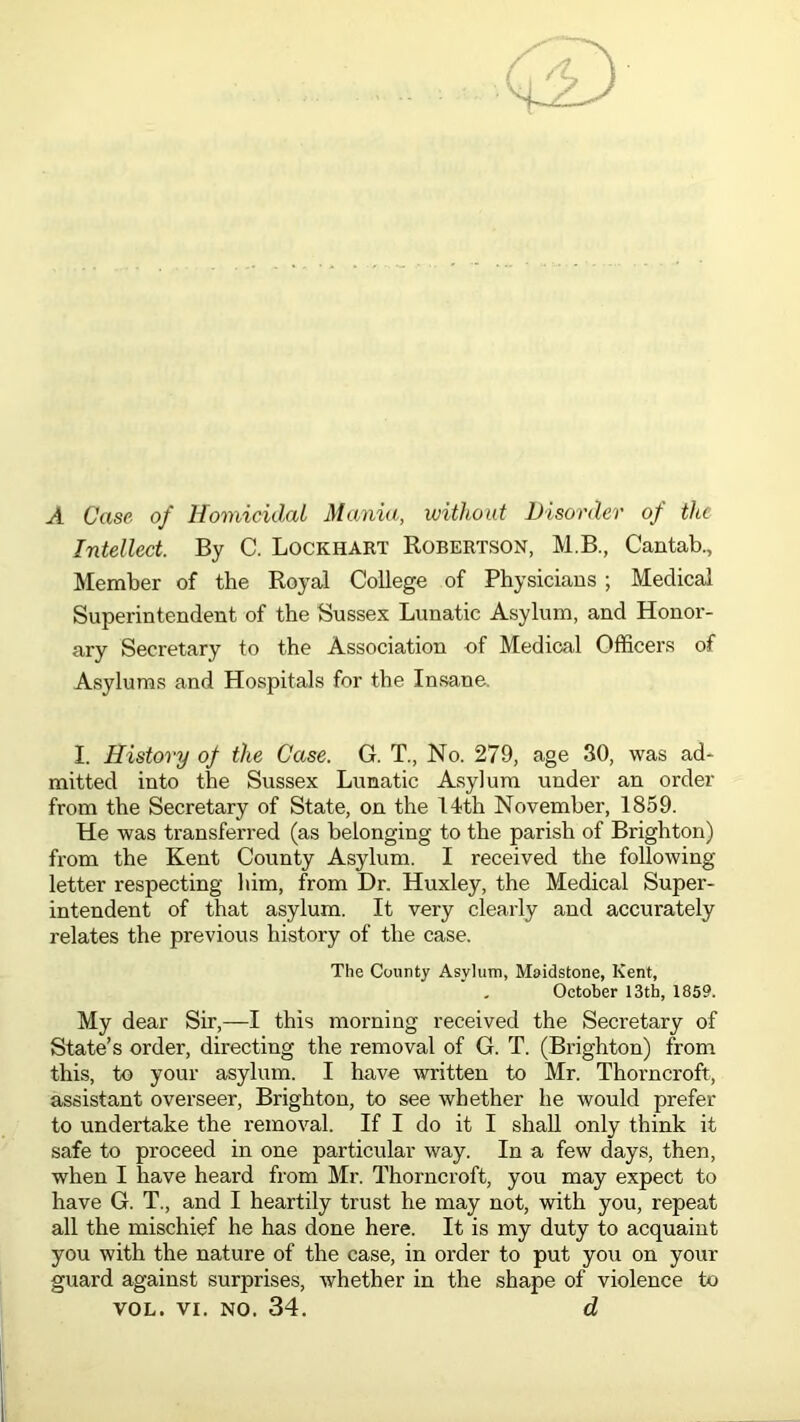 A Case of Homicidal Mania, without Disorder of the Intellect. By C. Lockhart Robertson, M.B., Cantab., Member of the Royal College of Physicians ; Medical Superintendent of the Sussex Lunatic Asylum, and Honor- ary Secretary to the Association of Medical Officers of Asylums and Hospitals for the Insane. I. History of the Case. G. T., No. 279, age 30, was ad- mitted into the Sussex Lunatic Asylum under an order from the Secretary of State, on the 14th November, 1859. He was transferred (as belonging to the parish of Brighton) from the Kent County Asylum. I received the following letter respecting him, from Dr. Huxley, the Medical Super- intendent of that asylum. It very clearly and accurately relates the previous history of the case. The County Asylum, Maidstone, Kent, „ October 13th, 1859. My dear Sir,—I this morning received the Secretary of State’s order, directing the removal of G. T. (Brighton) from this, to your asylum. I have written to Mr. Thorncroft, assistant overseer, Brighton, to see whether he would prefer to undertake the removal. If I do it I shall only think it safe to proceed in one particular way. In a few days, then, when I have heard from Mr. Thorncroft, you may expect to have G. T., and I heartily trust he may not, with you, repeat all the mischief he has done here. It is my duty to acquaint you with the nature of the case, in order to put you on your guard against surprises, whether in the shape of violence to vol. vi. no. 34. d