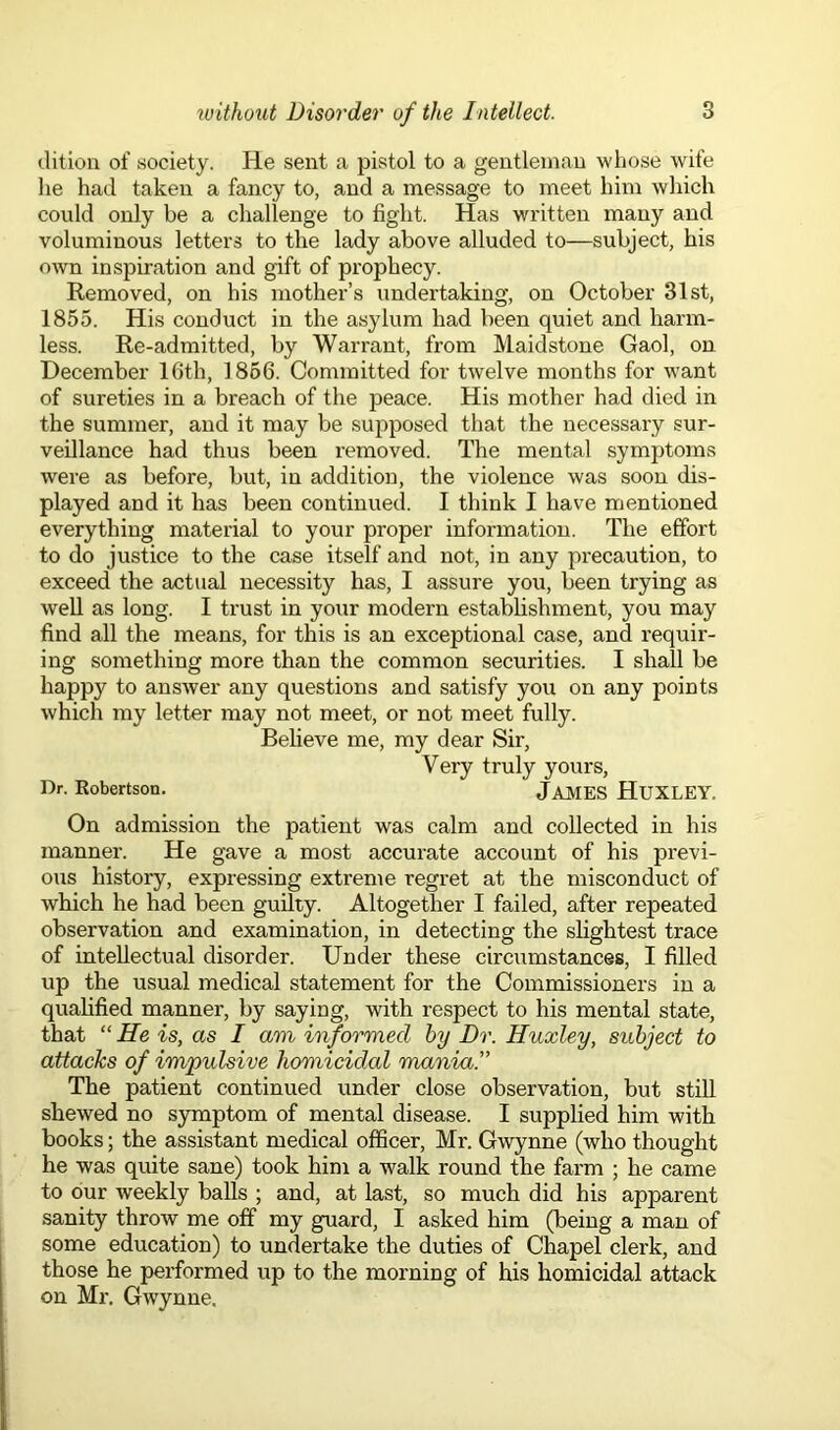 dition of society. He sent a pistol to a gentleman whose wife he had taken a fancy to, and a message to meet him which could only be a challenge to fight. Has written many and voluminous letters to the lady above alluded to—subject, his own inspiration and gift of prophecy. Removed, on his mother’s undertaking, on October 31st, 1855. His conduct in the asylum had been quiet and harm- less. Re-admitted, by Warrant, from Maidstone Gaol, on December 16th, 1866. Committed for twelve months for want of sureties in a breach of the peace. His mother had died in the summer, and it may be supposed that the necessary sur- veillance had thus been removed. The mental symptoms were as before, but, in addition, the violence was soon dis- played and it has been continued. I think I have mentioned everything material to your proper information. The effort to do justice to the case itself and not, in any precaution, to exceed the actual necessity has, I assure you, been trying as well as long. I trust in your modern establishment, you may find all the means, for this is an exceptional case, and requir- ing something more than the common securities. I shall be happy to answer any questions and satisfy you on any points which my letter may not meet, or not meet fully. Believe me, my dear Sir, Very truly yours, Dr. Robertson. JAMES HUXLEY. On admission the patient was calm and collected in his manner. He gave a most accurate account of his previ- ous history, expressing extreme regret at the misconduct of which he had been guilty. Altogether I failed, after repeated observation and examination, in detecting the slightest trace of intellectual disorder. Under these circumstances, I filled up the usual medical statement for the Commissioners in a qualified manner, by saying, with respect to his mental state, that “ He is, as I am informed by Dr. Huxley, subject to attacks of impulsive homicidal mania'' The patient continued under close observation, but still shewed no symptom of mental disease. I supplied him with books; the assistant medical officer, Mr. Gwynne (who thought he was quite sane) took him a walk round the farm ; he came to our weekly balls ; and, at last, so much did his apparent sanity throw me off my guard, I asked him (being a man of some education) to undertake the duties of Chapel clerk, and those he performed up to the morning of his homicidal attack on Mr. Gwynne.