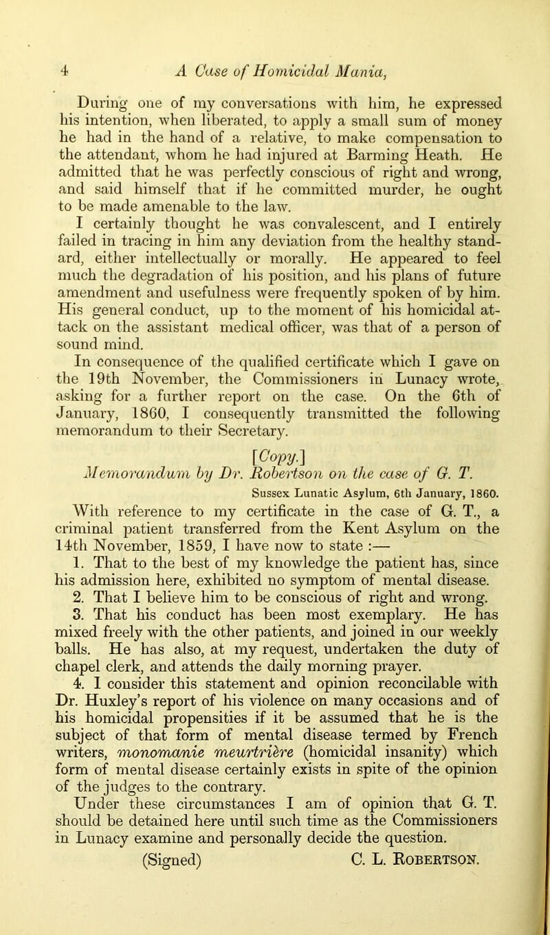 During one of my conversations with him, he expressed his intention, when liberated, to apply a small sum of money he had in the hand of a relative, to make compensation to the attendant, whom he had injured at Barming Heath. He admitted that he was perfectly conscious of right and wrong, and said himself that if he committed murder, he ought to be made amenable to the law. I certainly thought he was convalescent, and I entirely failed in tracing in him any deviation from the healthy stand- ard, either intellectually or morally. He appeared to feel much the degradation of his position, and his plans of future amendment and usefulness were frequently spoken of by him. His general conduct, up to the moment of his homicidal at- tack on the assistant medical officer, was that of a person of sound mind. In consequence of the qualified certificate which I gave on the 19th November, the Commissioners in Lunacy wrote, asking for a further report on the case. On the 6th of January, I860, I consequently transmitted the following memorandum to their Secretary. [Copy.] Memorandum by Dr. Robertson on the case of G. T. Sussex Lunatic Asylum, 6th January, 1860. With reference to my certificate in the case of G. T., a criminal patient transferred from the Kent Asylum on the 14th November, 1859, I have now to state :— 1. That to the best of my knowledge the patient has, since his admission here, exhibited no symptom of mental disease. 2. That I believe him to be conscious of right and wrong. 3. That his conduct has been most exemplary. He has mixed freely with the other patients, and joined in our weekly balls. He has also, at my request, undertaken the duty of chapel clerk, and attends the daily morning prayer. 4. 1 consider this statement and opinion reconcilable with Dr. Huxley’s report of his violence on many occasions and of his homicidal propensities if it be assumed that he is the subject of that form of mental disease termed by French writers, monomanie meurtriere (homicidal insanity) which form of mental disease certainly exists in spite of the opinion of the judges to the contrary. Under these circumstances I am of opinion that G. T. should be detained here until such time as the Commissioners in Lunacy examine and personally decide the question. (Signed) C. L. Robertson.