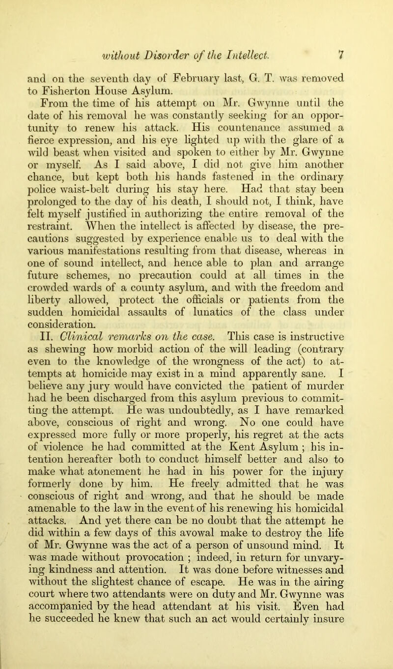 and on the seventh day of February last, G. T. was removed to Fisherton House Asylum. From the time of his attempt on Mr. Gwynne until the date of his removal he was constantly seeking for an oppor- tunity to renew his attack. His countenance assumed a fierce expression, and his eye lighted up with the glare of a wild beast when visited and spoken to either by Mr. Gwynne or myself. As I said above, I did not give him another chance, but kept both his hands fastened in the ordinary police waist-belt during his stay here. Had that stay been prolonged to the day of his death, I should not, I think, have felt myself justified in authorizing the entire removal of the restraint. When the intellect is affected by disease, the pre- cautions suggested by experience enable us to deal with the various manifestations resulting from that disease, whereas in one of sound intellect, and hence able to plan and arrange future schemes, no precaution could at all times in the crowded wards of a county asylum, and with the freedom and liberty allowed, protect the officials or patients from the sudden homicidal assaults of lunatics of the class under consideration. II. Clinical remarks on the case. This case is instructive as shewing how morbid action of the will leading (contrary even to the knowledge of the wrongness of the act) to at- tempts at homicide may exist in a mind apparently sane. I believe any jury would have convicted the patient of murder had he been discharged from this asylum previous to commit- ting the attempt. He was undoubtedly, as I have remarked above, conscious of right and wrong. No one could have expressed more fully or more properly, his regret at the acts of violence he had committed at the Kent Asylum ; his in- tention hereafter both to conduct himself better and also to make what atonement he had in his power for the injury formerly done by him. He freely admitted that he was conscious of right and wrong, and that he should be made amenable to the law in the event of his renewing his homicidal attacks. And yet there can be no doubt that the attempt he did within a few days of this avowal make to destroy the life of Mr. Gwynne was the act of a person of unsound mind. It was made without provocation ; indeed, in return for unvary- ing kindness and attention. It was done before witnesses and without the slightest chance of escape. He was in the airing court where two attendants were on duty and Mr. Gwynne was accompanied by the head attendant at his visit. Even had he succeeded he knew that such an act would certainly insure