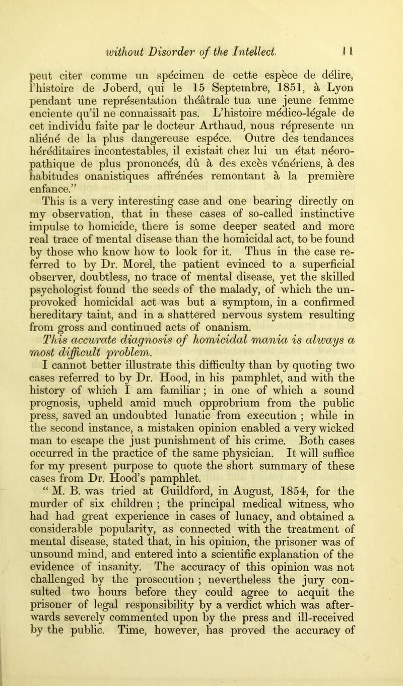 pent citer comme un specimen dc cette espece de ddlire, l’histoire de Joberd, qui le 15 Septembre, 1851, k Lyon pendant une representation thdatrale tua une jeune femme enciente qu’il ne connaissait pas. L’histoire mddico-ldgale de cet indiviuu faite par le docteur Arthaud, nous represente un abend de la plus dangereuse espdce. Outre des tendances hdreditaires incontestables, il existait chez lui un dtat ndoro- pathique de plus prononcds, du a des exces vdndriens, a des habitudes onanistiques affrdndes remontant a la premiere enfance.” This is a very interesting case and one bearing directly on my observation, that in these cases of so-called instinctive impulse to homicide, there is some deeper seated and more real trace of mental disease than the homicidal act, to be found by those who know how to look for it. Thus in the case re- ferred to by Dr. Morel, the patient evinced to a superficial observer, doubtless, no trace of mental disease, yet the skilled psychologist found the seeds of the malady, of which the un- provoked homicidal act was but a symptom, in a confirmed hereditary taint, and in a shattered nervous system resulting from gross and continued acts of onanism. This accurate diagnosis of homicidal mania is alivays a most difficult 'problem. I cannot better illustrate this difficulty than by quoting two cases referred to by Dr. Hood, in his pamphlet, and with the history of which I am familiar; in one of which a sound prognosis, upheld amid much opprobrium from the public press, saved an undoubted lunatic from execution ; while in the second instance, a mistaken opinion enabled a very wicked man to escape the just punishment of his crime. Both cases occurred in the practice of the same physician. It will suffice for my present purpose to quote the short summary of these cases from Dr. Hood’s pamphlet. “ M. B. was tried at Guildford, in August, 1854, for the murder of six children ; the principal medical witness, who had had great experience in cases of lunacy, and obtained a considerable popularity, as connected with the treatment of mental disease, stated that, in his opinion, the prisoner was of unsound mind, and entered into a scientific explanation of the evidence of insanity. The accuracy of this opinion was not challenged by the prosecution ; nevertheless the jury con- sulted two hours before they could agree to acquit the prisoner of legal responsibility by a verdict which was after- wards severely commented upon by the press and ill-received by the public. Time, however, has proved the accuracy of