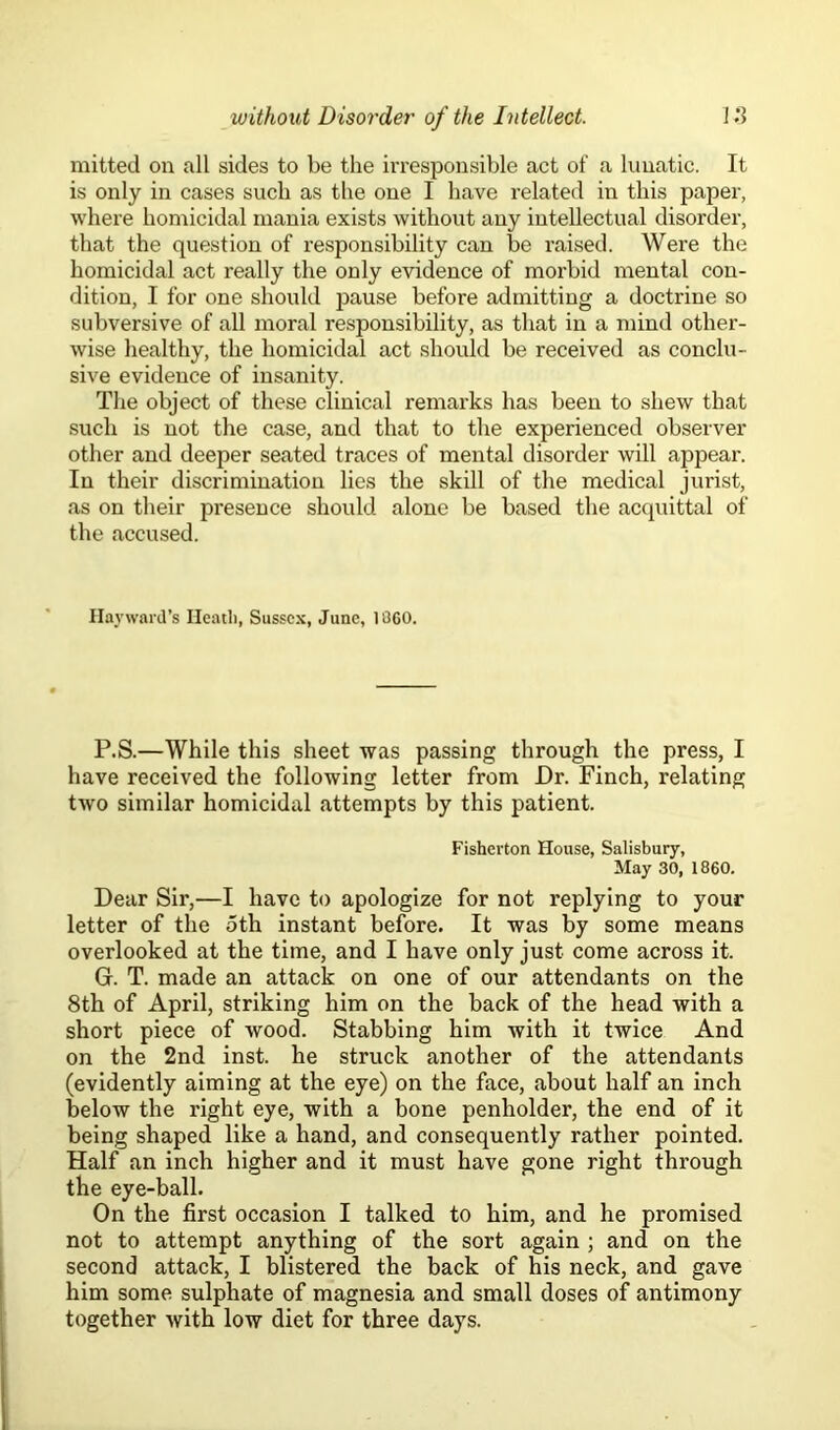 mitted on all sides to be the irresponsible act of a lunatic. It is only in cases such as the one I have related in this paper, where homicidal mania exists without any intellectual disorder, that the question of responsibility can be raised. Were the homicidal act really the only evidence of morbid mental con- dition, I for one should pause before admitting a doctrine so subversive of all moral responsibility, as that in a mind other- wise healthy, the homicidal act should be received as conclu- sive evidence of insanity. The object of these clinical remarks has been to shew that such is not the case, and that to the experienced observer other and deeper seated traces of mental disorder will appear. In their discrimination lies the skill of the medical jurist, as on their presence should alone be based the acquittal of the accused. Hayward’s Heath, Sussex, June, 1060. P.S.—While this sheet was passing through the press, I have received the following letter from Dr. Finch, relating two similar homicidal attempts by this patient. Fishcrton House, Salisbury, May 30, i860. Dear Sir,—I have to apologize for not replying to your letter of the oth instant before. It was by some means overlooked at the time, and I have only just come across it. Gr. T. made an attack on one of our attendants on the 8th of April, striking him on the back of the head with a short piece of wood. Stabbing him with it twice And on the 2nd inst. he struck another of the attendants (evidently aiming at the eye) on the face, about half an inch below the right eye, with a bone penholder, the end of it being shaped like a hand, and consequently rather pointed. Half an inch higher and it must have gone right through the eye-ball. On the first occasion I talked to him, and he promised not to attempt anything of the sort again ; and on the second attack, I blistered the back of his neck, and gave him some sulphate of magnesia and small doses of antimony together with low diet for three days.