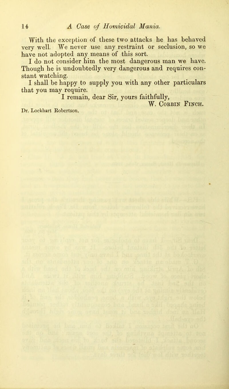 With the exception of these two attacks he has behaved very well. We never use any restraint or seclusion, so we have not adopted any means of this sort. I do not consider him the most dangerous man we have. Though he is undoubtedly very dangerous and requires con- stant watching. I shall be happy to supply you with any other particulars that you may require. I remain, dear Sir, yours faithfully, W. Corbin Finch. Dr. Lockhart Robertson.