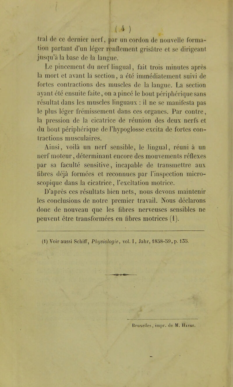 lion partant d’un léger renllcinent grisAtre et se dirigeant jus(ju’à la base de la langue. Le })inccment du nerf lingual, fait trois minutes après la mort et avant la section, a été immédiatement suivi de fortes contractions des muscles de la langue. La section ayant été ensuite faite, on a pincé le bout périphérique sans résultat dans les muscles linguaux : il ne se manifesta pas le plus léger frémissement dans ces organes. Par contre, la pression de la cicatrice de réunion des deux nerfs et du bout périphérique de l’hypoglosse excita de fortes con- Iraclions musculaires. Ainsi, voilà un nerf sensible, le lingual, réuni à un nerf moteur, déterminant encore des mouvements réflexes par sa faculté sensitive, incapable de transmettre aux fibres déjà formées et reconnues par l’inspection micro- scopique dans la cicatrice, l’excitation motrice. D’après ces résultats bien nets, nous devons maintenir les conclusions de notre premier travail. Nous déclarons donc de nouveau que les fibres nerveuses sensibles ne peuvent être transformées en fibres motrices (1). (1) Voir aussi Schiff, Physiologie, vol. I, Jahr, 1858-59, p. 135. (ii'uxcllos, iin|)r. de M. UiTcr.