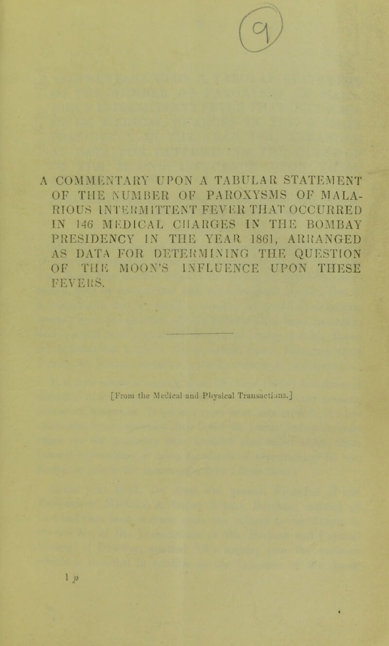 A COMMKxNTAKY UPON A TABULA R STATEMENT GF TUE MII^IBER GF PAIîGXYSMS GF IMALA- RIGUS INTFUMITTENT FEVF.R TUAT GCCURREü TN 146 MFDICAL CHARGES IX THE BGMBAY PRESIDEXCY IX THE YEAIl 1861, ARRANGED AS DATA FGR DETERMIXING THE QUESTIGN GF THI*: MGGX’S INFLUENCE UPON THESE FEVEliS. [From llie MoCical aud Pliysical Traiiüacti ais.J