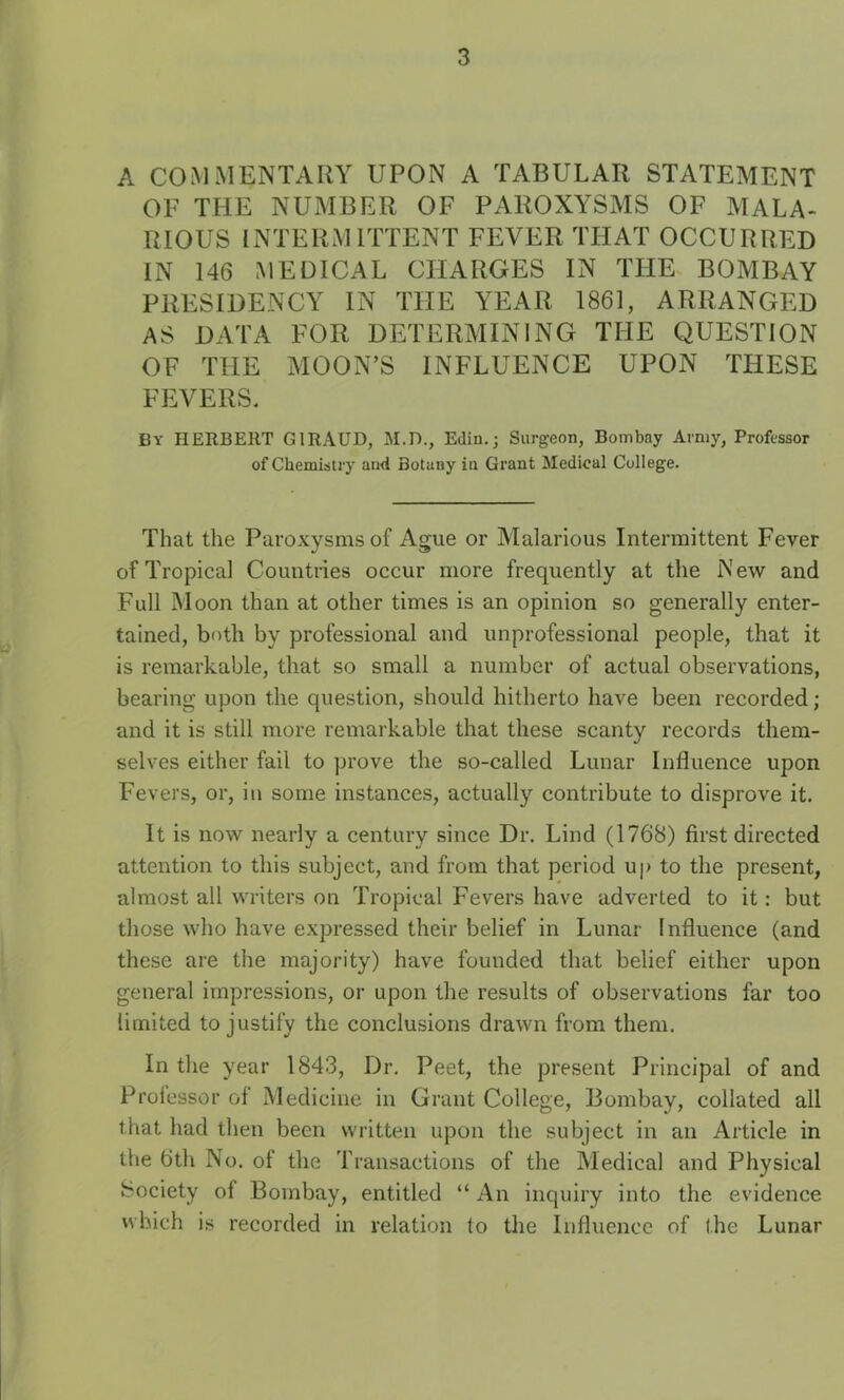 A COMMENTARY UPON A TABULAR STATEMENT OF THE NUMBER OF PAROXYSMS OF MALA- RIOUS INTERAUTTENT FEVER THAT OCCURRED IN 146 MEDICAL CHARGES IN THE BOMBAY PRESIDENCY IN THE YEAR 1861, ARRANGEE AS DATA FOR DETERMINING THE QUESTION OF THE MOON’S INFLUENCE UPON THESE FEVERS. By HERBERT GIRAUD, M.D., Edin.; Surgeon, Bombay Arniy, Professer of Chemistry and Botany in Grant Medical College. That the Paroxysmsof Ague or Malarious Intermittent Fever of Tropical Countries occur more frequently at the N ew and Full Moon than at other times is an opinion so generally enter- tained, both by professional and improfessional people, that it is remarkable, that so small a number of actual observations, bearing upon the question, should hitherto hâve been recorded ; and it is still more remarkable that these scanty records them- selves eitlier fail to prove the so-called Lunar Influence upon Fevers, or, in some instances, actually contribute to disprove it. It is now nearly a century since Dr. Lind (1768) first directed attention to tins subject, and from that period up to the présent, almost ail writers on Tropical Fevers hâve adverted to it : but those who hâve expressed their belief in Lunar Influence (and these are the majority) hâve founded that belief either upon general impressions, or upon the results of observations far too limited to justify the conclusions dravvn from them. In the year 1843, Dr. Peet, the présent Principal of and Professor of Medicine in Grant College, Bombay, collated ail that had then been vvritten upon the subject in an Article in the 6th No. of the Transactions of the Medical and Physical Society of Bombay, entitled “ An inquiry into the evidence which is recorded in relation to tlie Influence of the Lunar