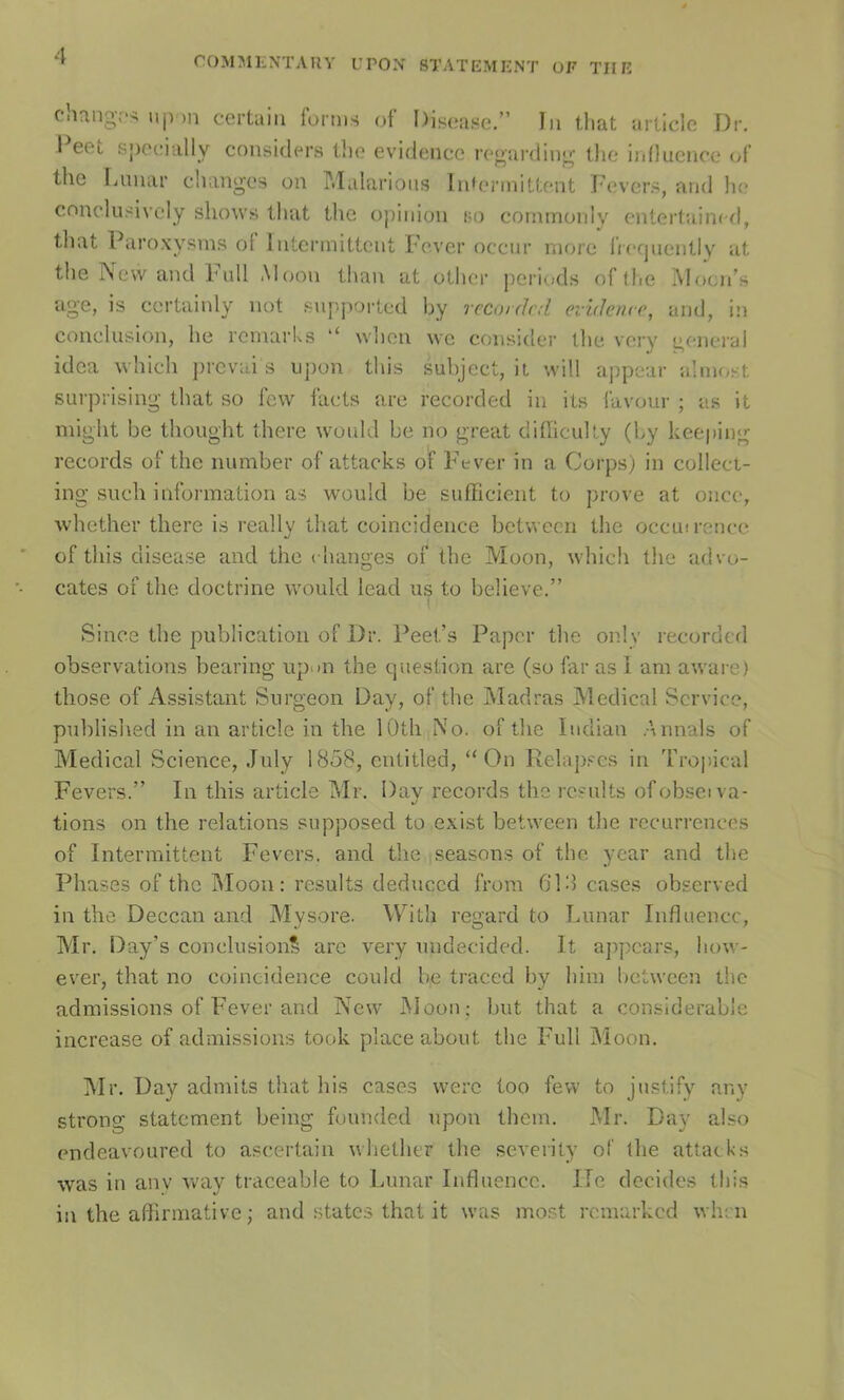 Ciiang.'s ujV)n certain forms ot Disease,” In tliat article Dr, I eet Sjjeeially considers tlie evidence regarding the ijdluence (yf the Liinar changes on P.ïalarioiis InUnanittent Ihîvcrs, and lie cnnclusivcly shows that the opinion bo commonly entertainral, that Paroxysms of Intermittent Fever occur more Ireqnenlly at the rSevv and Fidl Aloon than at other pei’iods of the IVlocn’s ag'e, is certainly not supported by recoidrd evidence, and, in conclusion, he reinarks ‘‘ when we consitler the very genci'al idea which ])rcvai s iipon tins subject, it will appeur alinfyst surprising that so few facts are recorded in ils lavour ; as it might be thought there would be no great difficulty (by keeping records of the number of attacks of F'ever in a Corps) in collect- ing such information as would be sufficient to ])ro^•e at once, whether there is really that coincidence betvvecn the occmrence of tins disease and the changes of the Moon, which the advo- cates of the doctrine would lead us to believe.” Silice the publication of Dr. Peet’s Paper the only recorded observations bearing upwn the question are (so far as I ani aware) tliose of Assistant Surgeon Day, of the Madras Medical Service, published in an article in the lOth No. of the ludian Armais of Medical Science, July 1858, enlitled, “On Relapi^'cs in Tropical Fevers.” In tins article Mr. Day records the rcsults ofobseï va- lions on the relations sopposed to exist between the récurrences of Intermittent Fevers. and the seasons of the year and the Phases of the Moon: results deduccd from 618 cases observed in the Deccan and Mysore. W^ith regard to Lunar Influence, Mr. Day’s conclusion^ arc very uudecided. It ajipcars, liow- ever, that no coincidence could be traced by him between the admissions of Fever and New Moon; but that a considérable increase of admissions took place about the Full Moon. Mr. Day admits that his cases werc loo few to justify any strong statement being fuunded upon them. Mr. Day also endeavoured to ascertain whether the severity of the attacks was in anv ivay traceable to Lunar Influence. Ile décidés tins in the aflirmative ; and states that it was most remarked wiirn