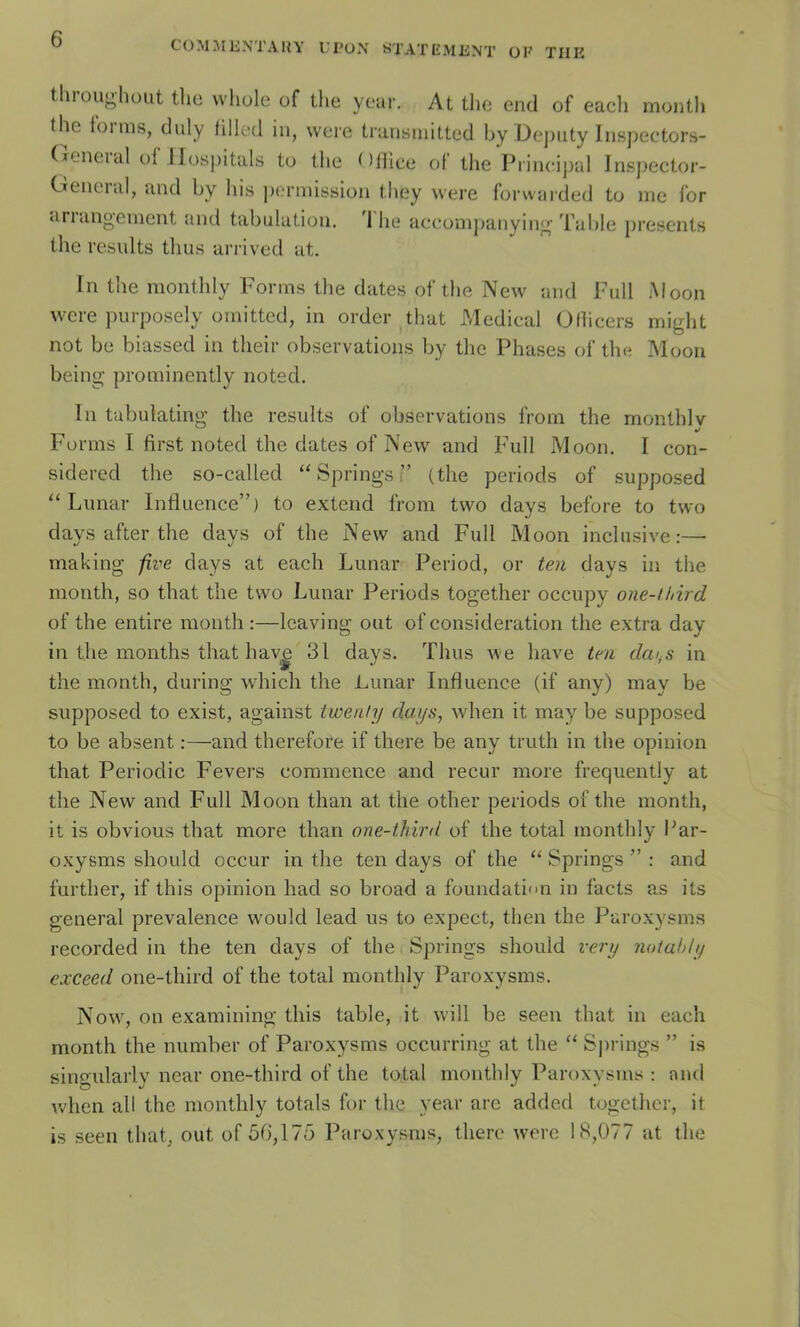C(.)MMENTA1{Y UPüN tiTATEMENT ÜK THE througliout tho whole of the yciir. At the end of eacli rnontli the iüims, diily filk'd in, werc transinittcd by Dej)iity Inspectors- (lencial ol llosj)itals to the Olliee o[ tlie Principal Insj^ector- Cteneial, and by liis permission they were forwarded to me for ariiUigement aiul tabulation. 1 he accomj)anying Table présents the results thus arrived at. Fn the monthly Forrns the dates of the New and Full Moon were purposely omitted, in order that Medical Olhcers might not be biassed in their observations by the Phases of the Moon being prominently noted. lu tabulating the results of observations from the monthlv y Forrns I first noted the dates of New and Full Moon. I con- sidered the so-called ‘‘Springs i’ (the periods of supposed “ Lunar Influence”) to extend from two days before to two days after the days of the New and Full Moon inclusive:— inaking jive days at each Lunar Period, or ten days in the month, so that the two Lunar Periods together occupy one-third of the entire month:—Icaving out of considération the extra day in the inonths that hav^ 31 days, Thus we hâve ten dcn^s in the month, during which the Lunar Influence (if any) may be supposed to exist, against twenty days, when it may be supposed to be absent :—and thei’efore if there be any truth in the opinion that Periodic Fevers commence and recur more frequently at the New and Full Moon than at the other periods of the month, it is obvious that more than one-third of the total monthly Par- oxysms should occur in the ten days of the “ Springs ” : and further, if this opinion had so broad a foundati'm in facts as its general pi’evalence would lead us to expect, then the Paroxysms recorded in the ten days of the Springs should rery notahly cxceed one-third of the total monthly Paroxysms. Now, on examining this table, it will be seen that in each month the number of Paroxysms occurring at the “ Springs ” is sino'ulai’lv near one-third of the total monthly Paroxysms : nnd when ail the monthly totals for the year are added together, it is seen that, out of 56,175 Paroxysms, there werc 18,077 at the