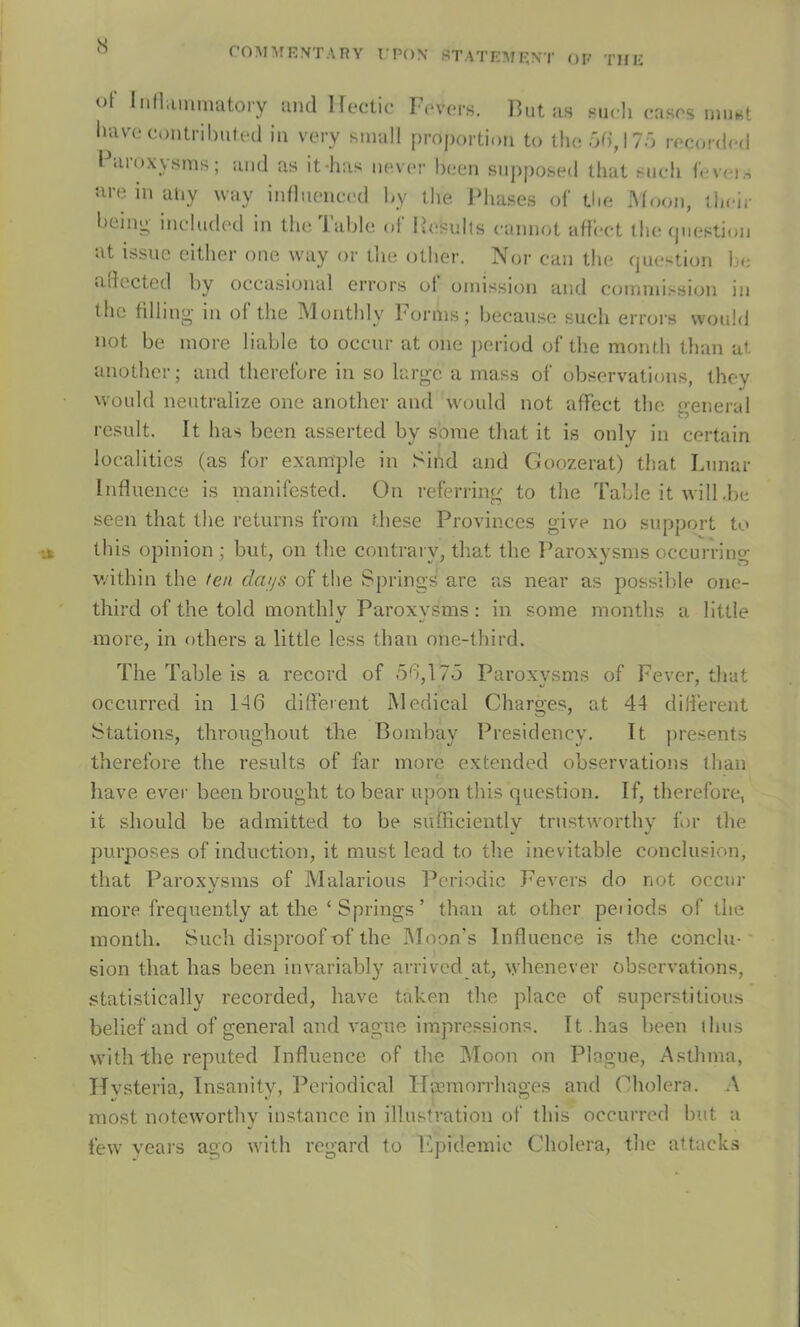 co^nrE.VTAnY rpox statemext of thk S of InHiimimitoiy nm\ Hectic Fovfrs. Butas sucli casos uinwt liavccontrihiifed iii very small proportion to ihoôdJTô rocordcd Bamxysnis ; and as it-lias novor boen siipposed tliat such b^vci.s are in ahy way infliienced by the IMiases of tbe i\(oon, ibcir being ineludod in the labié o( Besulls cannot afh*ot the cpiestion at issue either one way or the other. Nor can the fjuestion be adccted by occasional errors ot ouiissioii and connnission in the * lünthl\ h omis; because sueh errors would not be more liable to ocenr at one period of the month tlian at another; and therefore in so large a rnass of observations, lhev would neutralize one another and would not affect the treneral resuit. It lias been asserted by sorae that it is only in certain localitics (as for example in Sind and Goozerat) that Lunar Influence is manifested. On referring to the Tableitwill.be seen that the returns from these Provinces give no support to tins opinion; but, on the contrary, tliat the Paroxysms occurring v.ithin the feu dai/s of the Springs are as near as possible one- third of the told monthlv Paroxvsms : in some months a little •/ */ more, in others a little less than one-third. The Table is a record of 5b,175 Paroxvsms of Fever, that occurred in 1-46 different Medical Charges, at 44 différent Stations, throughout the Bombay Presidency. It présents therefore the results of far more extended observations (han hâve ever been broiight to bear upon tins question. If, therefore, it should be adnhtted to be sufhciently trustworthy for the purposes of induction, it must lead to the inévitable conclusion, that Paroxysms of Malarious Periodic Fevers do not occur more frequently at the ‘ Springs ’ than at other peiiods of the month. Such disproof of the Moon's Influence is the conclu- sion tliat lias been iiivariably arrivcd at, whenever observations, statistically recorded, bave taken the place of superstitions belief and of general and vague impressions. It.has been (hus with the reputed Influence of the Moon on Plague, Asthnia, Hvsteria, Insaiiitv, Periodical Tî'æmorrhages and (diolera. A most notcworthy instance in illustration of this occurred but a few yeai's ago with regard to hlphlemic Choiera, the attacks