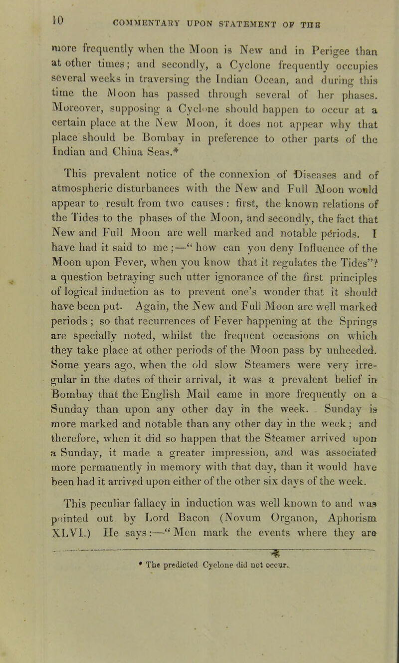 more frequently wlien tlie Moon is New and in Perigee than ut other times; and secondly, a Cyclone frecjuently occupies several wecks in traversing tlie Indian Océan, and during tliis tiine the iMoon lias passed through several of lier phases. Moreover, supposing a Cyclone sliould liappcn to occur at a certain place at the New Moon, it does not appear why that place should be Bombay in preference to other parts of the Indian and China Seas.* * Tins prévalent notice of the connexion of Diseases and of atmosplieric disturbances with the New and Full Moon wonld appear to resuit from two causes : first, the known relations of the 'l'ides to the phases of the Moon, and secondly, the fact that New and Full Moon are well marked and notable périods. I hâve had it said to me ;—“ how can you deny Influence of the Moon upon Fever, when you know that it régulâtes the Tides”? a question betraying such utter ignorance of the first principles of logical induction as to prevent one’s wonder that it should hâve been put. Again, the New and Full Moon are well marked periods ; so that récurrences of Fever happening at the Springs are specially noted, whilst the frequent occasions on which they take place at other periods of the Moon pass by unheeded. Some years ago, when the old slow Steamers were very irre- gular in the dates of their arrivai, it was a prévalent belief in Bombay that the English Mail came in more frequently on a Sunday than upon any other day in the week. Sunday is more marked and notable than any other day in the week ; and therefore, when it did so happen that the Steamer arrived upon a Sunday, it made a greater impression, and was associated more permanently in memory with that day, than it would hâve been had it arrived upon either of the other six days of the week. This peculiar fallacy in induction was well known to and was pninted out by Lord Bacon (Novum Organon, Aphorism XLVI.) He says :—Men mark the events where they are , • The predicted Cyclone did not occur..