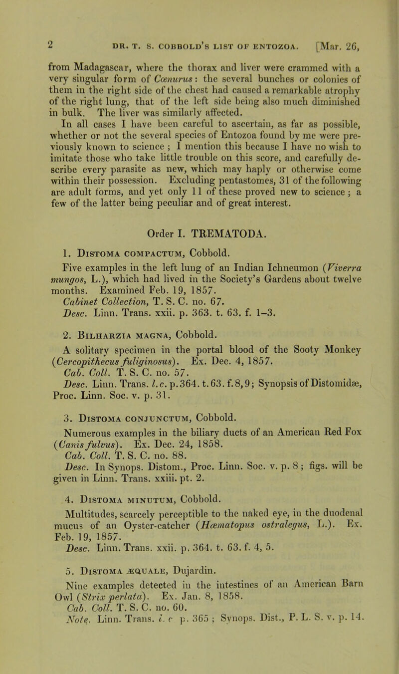 from Madagascar, where the thorax and liver were crammed with a very singular form of Coenurus: the several bunches or colonies of them in the right side of the chest had caused a remarkable atrophy of the right lung, that of the left side being also much diminished in bulk. The liver was similarly affeeted. In all cases I have been careful to ascertain, as far as possible, whether or not the several species of Entozoa found by me were pre- viously known to scienee ; I mention this because I have no wish to imitate those who take little trouble on this score, and carefully de- seribe every parasite as new, which may haply or otherwise come within their possession. Excluding pentastomes, 31 of the following are adult forms, and yet only 11 of these proved new to science ; a few of the latter being peculiar and of great interest. Order I. TREMATODA. 1. Distoma compactum, Cobbold. Five examples in the left lung of an Indian lehneumon (Viverra mungos, L.), which had lived in the Society’s Gardens about twelve months. Examined Feb. 19, 1857. Cabinet Collection, T. S. C. no. 67. Desc. Linn. Trans, xxii. p. 363. t. 63. f. 1-3. 2. Bilharzia MAGNA, Cobbold. A solitary specimen in the portal blood of the Sooty Monkey (Cercopithecus fuliginosus). Ex. Dec. 4, 1857. Cab. Coll. T. S. C. no. 57. Desc. Linn. Trans, /.c. p.364. t.63. f.8,9; Synopsis of Distomidae, Proc. Linn. Soc. v. p. 31. 3. Distoma conjunctxjm, Cobbold. Numerous examples in the biliary ducts of an American Red Fox {Canisfulvus). Ex. Dec. 24, 1858. Cab. Coll. T. S. C. no. 88. ^ Desc. In Synops. Distom., Proc. Linn. Soc. v. p. 8; figs, will be given in Linn. Trans, xxiii. pt. 2. 4. Distoma minutum, Cobbold. Multitudes, scarcely perceptible to the naked eye, in the duodenal mucus of an Oyster-catcher (Hcematopus ostralegus, L.). Ex. Feb. 19, 1857. Desc. Linn. Trans, xxii. p. 364. t. 63. f. 4, 5. 5. Distoma iEQUALE, Dujardin. Nine examples detected in the intestines of an American Barn Owl {Strix perlata). Ex. Jan. 8, 1858. Cab. Coll. T. S. C. no. 60. Nof^. Linn. Trans. L c p, 365 ; Synops. Dist., P, L. S. v. p. 14.