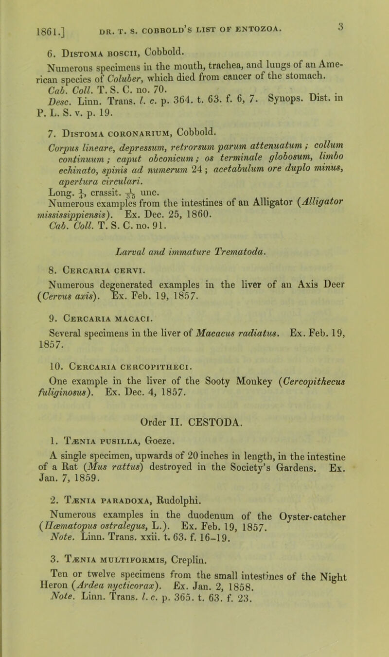 1861.] DR. T. s. cobbold’s list of entozoa. o 6. Distoma boscii, Cobbold. Numerous specimens in the mouth, trachea, and lungs of an Ame- rican species of Coluber, which died from cancer of the stomach. Cab. Coll. T. S. C. no. 70. ^ . Besc. Linn. Trans. 1. c. p. 364. t. 63. f. 6, 7. Synops. Dist. in P. L. S. V. p. 19. 7. Distoma coronarium, Cobbold. Corpus lineare, depressum, retrorsum parutn attenuatum ; collum continuum; caput obconicum; os terminals globosum, limbo echinato, spinis ad numerum 24; acetabulum ore duplo minus, apertura circulari. Long. 1, crassit. unc. Numerous examples from the intestines of an Alligator (^Alligator mississippiensis). Ex. Dec. 25, 1860. Cab. Coll. T. S. C. no. 91. Larval and immature Trematoda. 8. Cercaria cervi. Numerous degenerated examples in the liver of an Axis Deer {Cervus axis). Ex. Feb. 19, 1857. 9. Cercaria macaci. Several specimens in the liver of Macacus radiatus. Ex. Feb. 19, 1857. 10. Cercaria cercopitheci. One example in the liver of the Sooty Monkey {Cercopithecus fuliginosus). Ex. Dec. 4, 1857. Order II. CESTODA. 1. TiENiA pusiLLA, Goeze. A single specimen, upwards of 20 inches in length, in the intestine of a Rat {Mus rattus) destroyed in the Society’s Gardens. Ex. Jan. 7, 1859. 2. T.ENIA PARADOXA, Rudolphi. Numerous examples in the duodenum of the Oyster-catcher {Hcematopus ostralegus, L.). Ex. Feb. 19, 1857. Note. Linn. Trans, xxii. t. 63. f. 16-19. 3. Taenia multiformis, Creplin. Ten or twelve specimens from the small intestines of the Night Heron {Ardea nycticorax). Ex. Jan. 2, 1858.