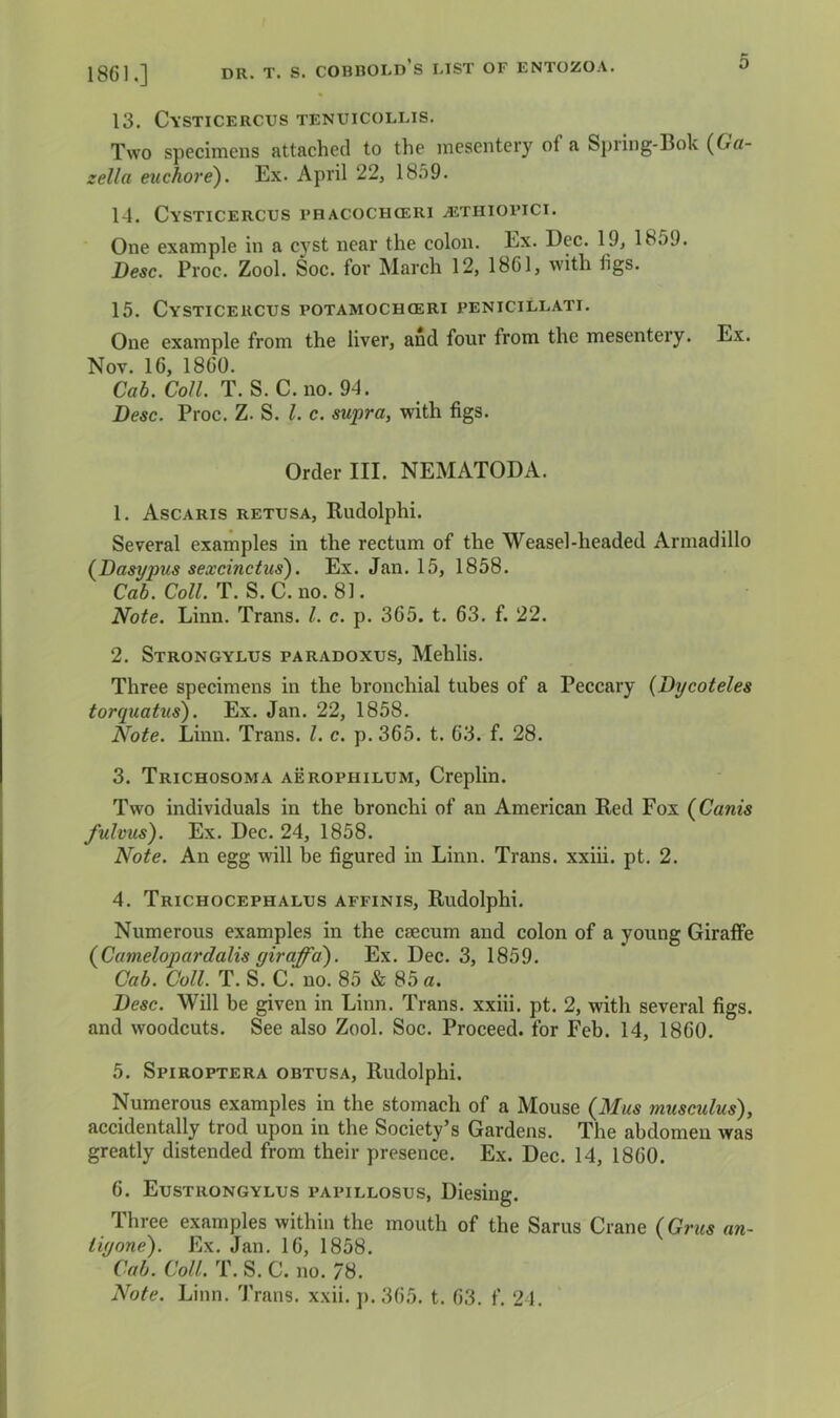 1861.] 13. Cysticercus tenuicollis. Two specimens attached to the mesentery of a Spring-Bok (Ga- zella euchore). Ex. April 22, 18.59. 14. Cysticercus phacochceri althiopici. One example in a cyst near the colon. Ex. Dec. 19, 1859. Besc. Proc. Zool. Soc. for March 12, 18G1, with figs. 15. Cysticercus potamochoeri penicillati. One example from the liver, and four from the mesentery. Ex. Nov. 16, I860. Ca6. Co/Z. T. S. C.no. 94. Besc. Proc. Z. S. 1. c. supra, with figs. Order III. NEMATODA. 1. Ascaris retusa, Rudolphi. Several examples in the rectum of the Weasel-headed Armadillo (^Basypus sexcinctus'). Ex. Jan. 15, 1858. Ca6. CoW. T. S.C. no. 81. Note. Linn. Trans. 1. c. p. 365. t. 63. f. 22. 2. Strongylus paradoxus, Mehlis. Three specimens in the bronchial tubes of a Peccary (Bycoteles torquatus). Ex. Jan. 22, 1858. Note. Linn. Trans. 1. c. p. 365. t. 63. f. 28. 3. Trichosoma aerophilum, Creplin. Two individuals in the bronchi of an American Red Fox (Canis fulvus). Ex. Dec. 24, 1858. Note. An egg will be figured in Linn. Trans, xxiii. pt, 2. 4. Trichocephalus affinis, Rudolphi. Numerous examples in the caecum and colon of a young GiraflFe {Camelopardalis giraffd). Ex. Dec. 3, 1859. Cab. Coll. T. S. C. no. 85 & 85 a. Besc. Will be given in Linn. Trans, xxiii. pt. 2, with several figs, and woodcuts. See also Zool. Soc. Proceed, for Feb. 14, 1860. 5. Spiroptera obtusa, Rudolphi. Numerous examples in the stomach of a Mouse {Mus inusculus), accidentally trod upon in the Society’s Gardens. The abdomen was greatly distended from their presence. Ex. Dec. 14, 1860. 6. Eustrongylus papillosus, Diesing. Three examples within the mouth of the Sarus Crane (Grus an- iiyone). Ex. Jan. 16, 1858. Cab. Coll. T. S. C. no. 78. Note. Linn. Trans, xxii. j). 365. t. 63. f. 24.