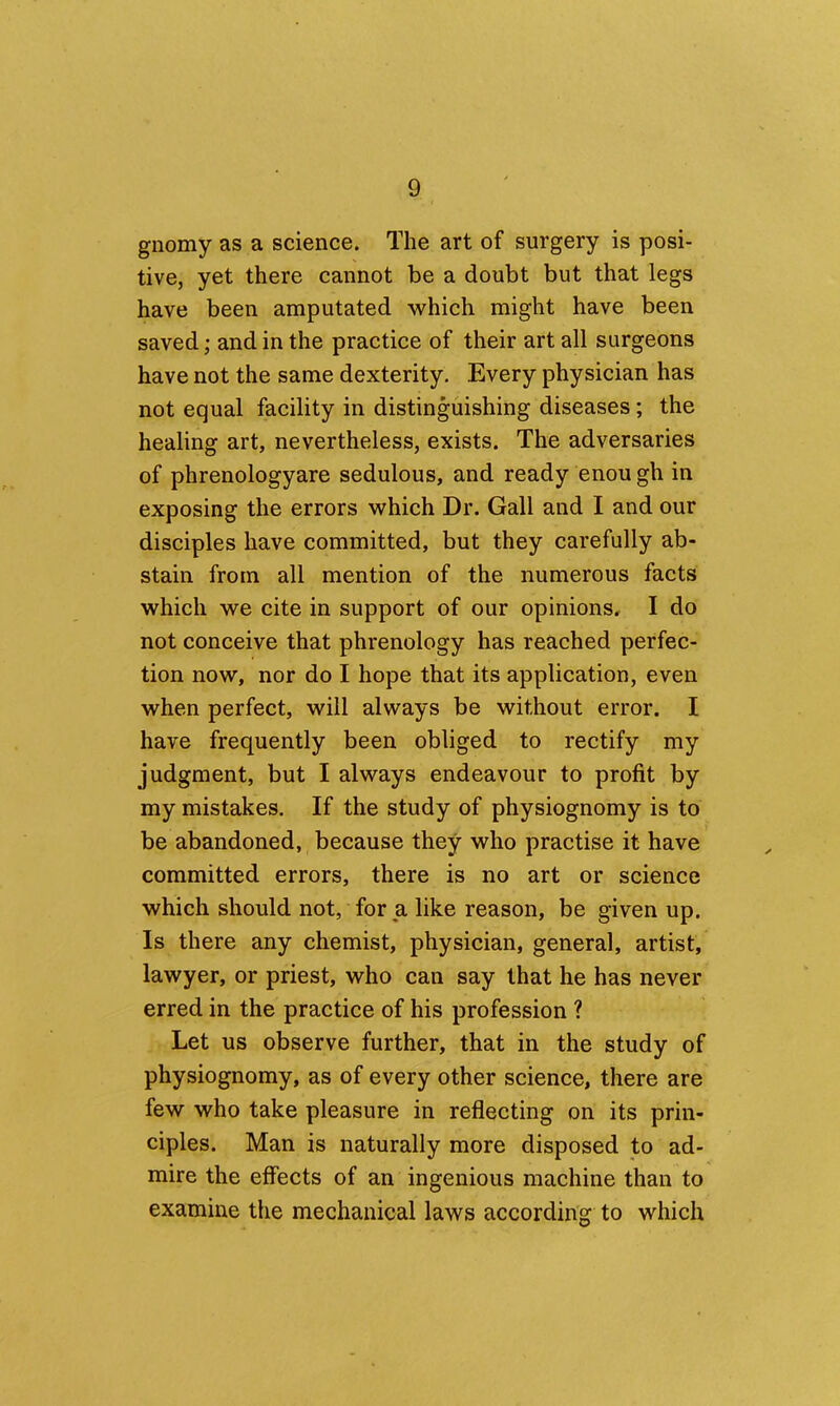 gnomy as a science. The art of surgery is posi- tive, yet there cannot be a doubt but that legs have been amputated which might have been saved; and in the practice of their art all surgeons have not the same dexterity. Every physician has not equal facility in distinguishing diseases; the healing art, nevertheless, exists. The adversaries of phrenologyare sedulous, and ready enou gh in exposing the errors which Dr. Gall and I and our disciples have committed, but they carefully ab- stain from all mention of the numerous facts which we cite in support of our opinions, I do not conceive that phrenology has reached perfec- tion now, nor do I hope that its application, even when perfect, will always be without error. I have frequently been obliged to rectify my judgment, but I always endeavour to profit by my mistakes. If the study of physiognomy is to be abandoned, because they who practise it have committed errors, there is no art or science which should not, for a like reason, be given up. Is there any chemist, physician, general, artist, lawyer, or priest, who can say that he has never erred in the practice of his profession ? Let us observe further, that in the study of physiognomy, as of every other science, there are few who take pleasure in reflecting on its prin- ciples. Man is naturally more disposed to ad- mire the effects of an ingenious machine than to examine the mechanical laws according to which