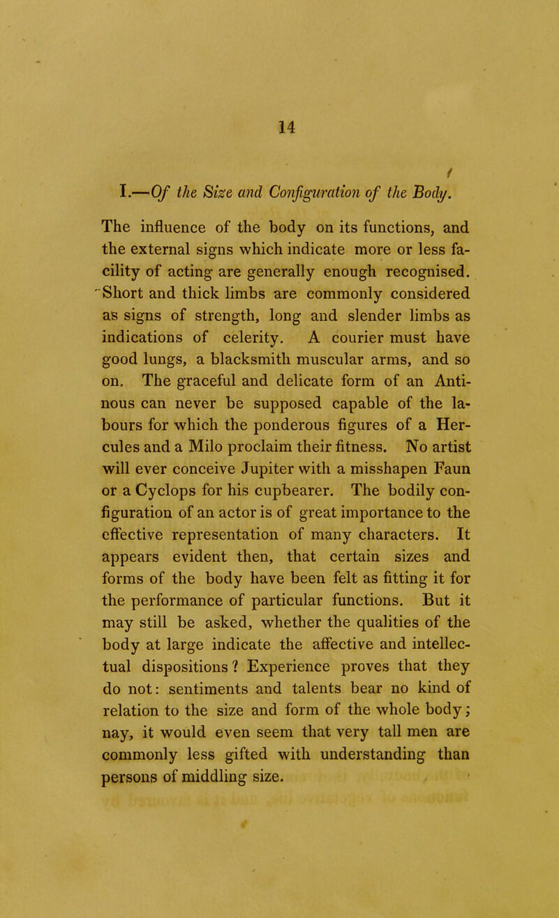 f I.— Of the Sise and Configuration of the Body. The influence of the body on its functions, and the external signs which indicate more or less fa- cility of acting are generally enough recognised. Short and thick limbs are commonly considered as signs of strength, long and slender limbs as indications of celerity. A courier must have good lungs, a blacksmith muscular arms, and so on. The graceful and delicate form of an Anti- nous can never be supposed capable of the la- bours for which the ponderous figures of a Her- cules and a Milo proclaim their fitness. No artist will ever conceive Jupiter with a misshapen Faun or a Cyclops for his cupbearer. The bodily con- figuration of an actor is of great importance to the effective representation of many characters. It appears evident then, that certain sizes and forms of the body have been felt as fitting it for the performance of particular functions. But it may still be asked, whether the qualities of the body at large indicate the affective and intellec- tual dispositions ? Experience proves that they do not: sentiments and talents bear no kind of relation to the size and form of the whole body; nay, it would even seem that very tall men are commonly less gifted with understanding than persons of middling size.