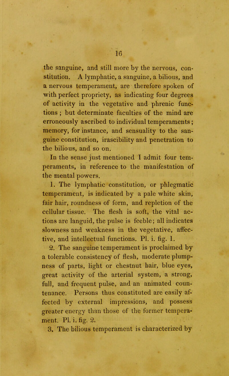 the sanguine, and still more by the nervous, con- stitution. A lymphatic, a sanguine, a bilious, and a nervous temperament, are therefore spoken of with perfect propriety, as indicating four degrees of activity in the vegetative and phrenic func- tions ; but determinate faculties of the mind are erroneously ascribed to individual temperaments; memory, for instance, and sensuality to the san- guine constitution, irascibility and penetration to the bilious, and so on. In the sense just mentioned I admit four tem- peraments, in reference to the manifestation of the mental powers. 1. The lymphatic constitution, or phlegmatic temperament, is indicated by a pale white skin, fair hair, roundness of form, and repletion of the cellular tissue. The flesh is soft, the vital ac- tions are languid, the pulse is feeble; all indicates slowness and weakness in the vegetative, affec- tive, and intellectual functions. PI. i. fig. 1. 2. The sanguine temperament is proclaimed by a tolerable consistency of flesh, moderate plump- ness of parts, light or chestnut hair, blue eyes, great activity of the arterial system, a strong, full, and frequent pulse, and an animated coun- tenance. Persons thus constituted are easily af- fected by external impressions, and possess greater energy than those of the former tempera- ment. PI. i. fig. 2. 3. The bilious temperament is characterized by