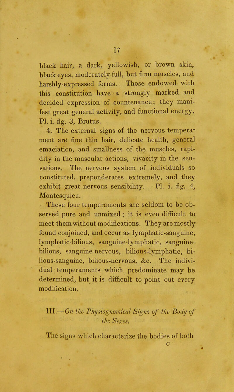 black hair, a dark, yellowish, or brown skin, black eyes, moderately full, but firm muscles, and harshly-expressed forms. Those endowed with this constitution have a strongly marked and decided expression of countenance; they mani- fest great general activity, and functional energy. PI. i. fig. 3, Brutus. 4. The external signs of the nervous tempera- ment are fine thin hair, delicate health, general emaciation, and smallness of the muscles, rapi- dity in the muscular actions, vivacity in the sen- sations. The nervous system of individuals so constituted, preponderates extremely, and they exhibit great nervous sensibility. PI. i. fig. 4, Montesquieu. These four temperaments are seldom to be ob- served pure and unmixed; it is even difficult to meet them without modifications. They are mostly found conjoined, and occur as lymphatic-sanguine, lymphatic-bilious, sanguine-lymphatic, sanguine- bilious, sanguine-nervous, bilious-lymphatic, bi- lious-sanguine, bilious-nervous, &c. The indivi- dual temperaments which predominate may be determined, but it is difficult to point out every modification. HI.—On the Pk/siognomical Signs of the Body of ' the Sexes. The signs which characterize the bodies of both c