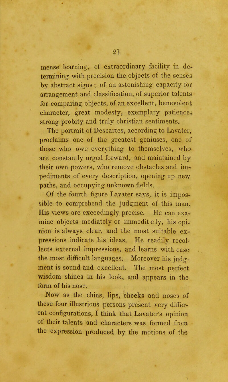 mense learning, of extraordinary facility in de- termining with precision the objects of the senses by abstract signs ; of an astonishing capacity for arrangement and classification, of superior talents for comparing objects, of an excellent, benevolent character, great modesty, exemplary patience, strong probity and truly Christian sentiments. The portrait of Descartes, according to Lavater, proclaims one of the greatest geniuses, one of those who owe everything to themselves, who are constantly urged forward, and maintained by their own powers, who remove obstacles and ini' pediments of every description, opening up new paths, and occupying unknown fields. Of the fourth figure Lavater says, it is impos- sible to comprehend the judgment of this man. His views are exceedingly precise. He can exa- mine objects mediately or immeditely, his opi- nion is always clear, and the most suitable ex- pressions indicate his ideas. He readily recol- lects external impressions, and learns with ease the most difficult languages. Moreover his judg- ment is sound and excellent. The most perfect wisdom shines in his look, and appears in the form of his nose. Now as the chins, lips, cheeks and noses of these four illustrious persons present very differ- ent configurations, I think that Lavater’s opinion of their talents and characters was formed from the expression produced by the motions of the