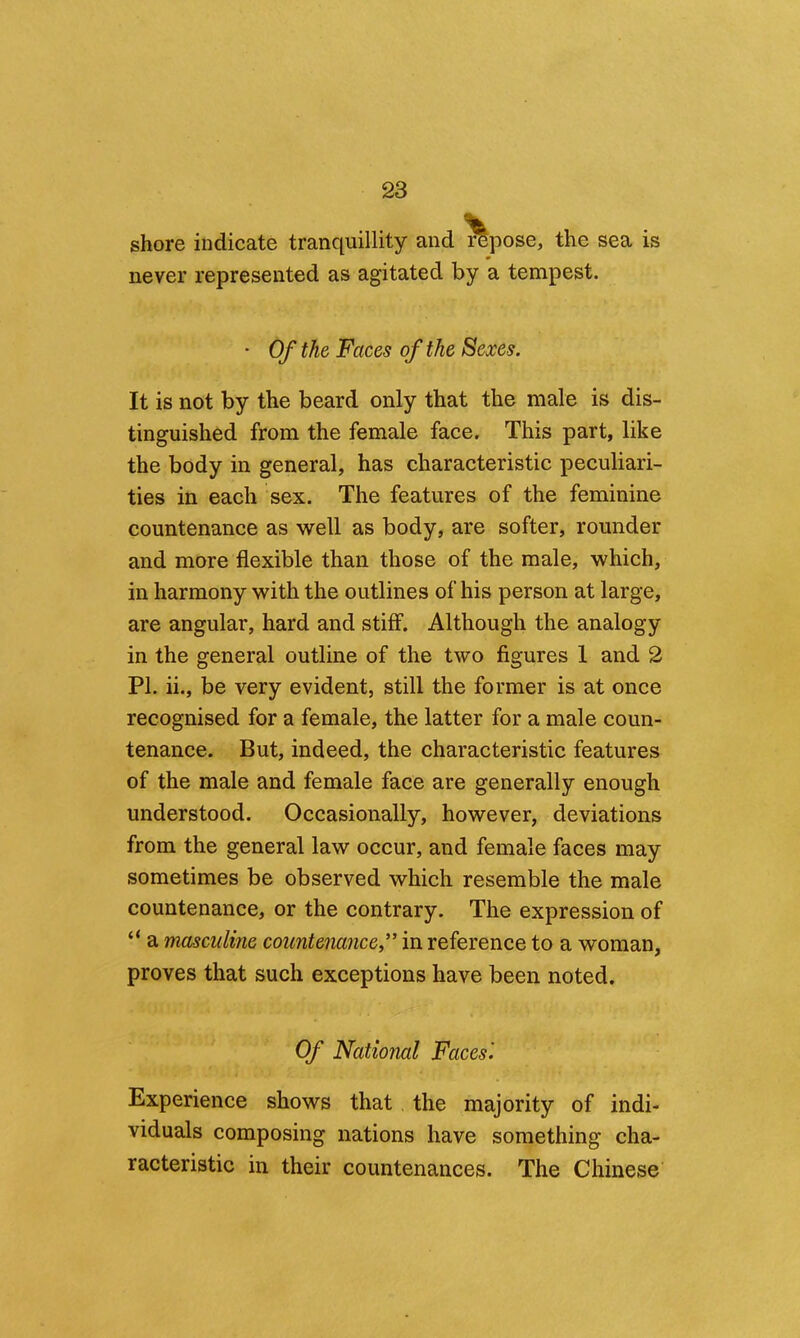 shore indicate tranquillity and repose, the sea is never represented as agitated by a tempest. • Of the Faces of the Sexes. It is not by the beard only that the male is dis- tinguished from the female face. This part, like the body in general, has characteristic peculiari- ties in each sex. The features of the feminine countenance as well as body, are softer, rounder and more flexible than those of the male, which, in harmony with the outlines of his person at large, are angular, hard and stiff. Although the analogy in the general outline of the two figures 1 and 2 PI. ii., be very evident, still the former is at once recognised for a female, the latter for a male coun- tenance. But, indeed, the characteristic features of the male and female face are generally enough understood. Occasionally, however, deviations from the general law occur, and female faces may sometimes be observed which resemble the male countenance, or the contrary. The expression of “ a masculine countenance” in reference to a woman, proves that such exceptions have been noted. Of National Faces'. Experience shows that, the majority of indi- viduals composing nations have something cha- racteristic in their countenances. The Chinese