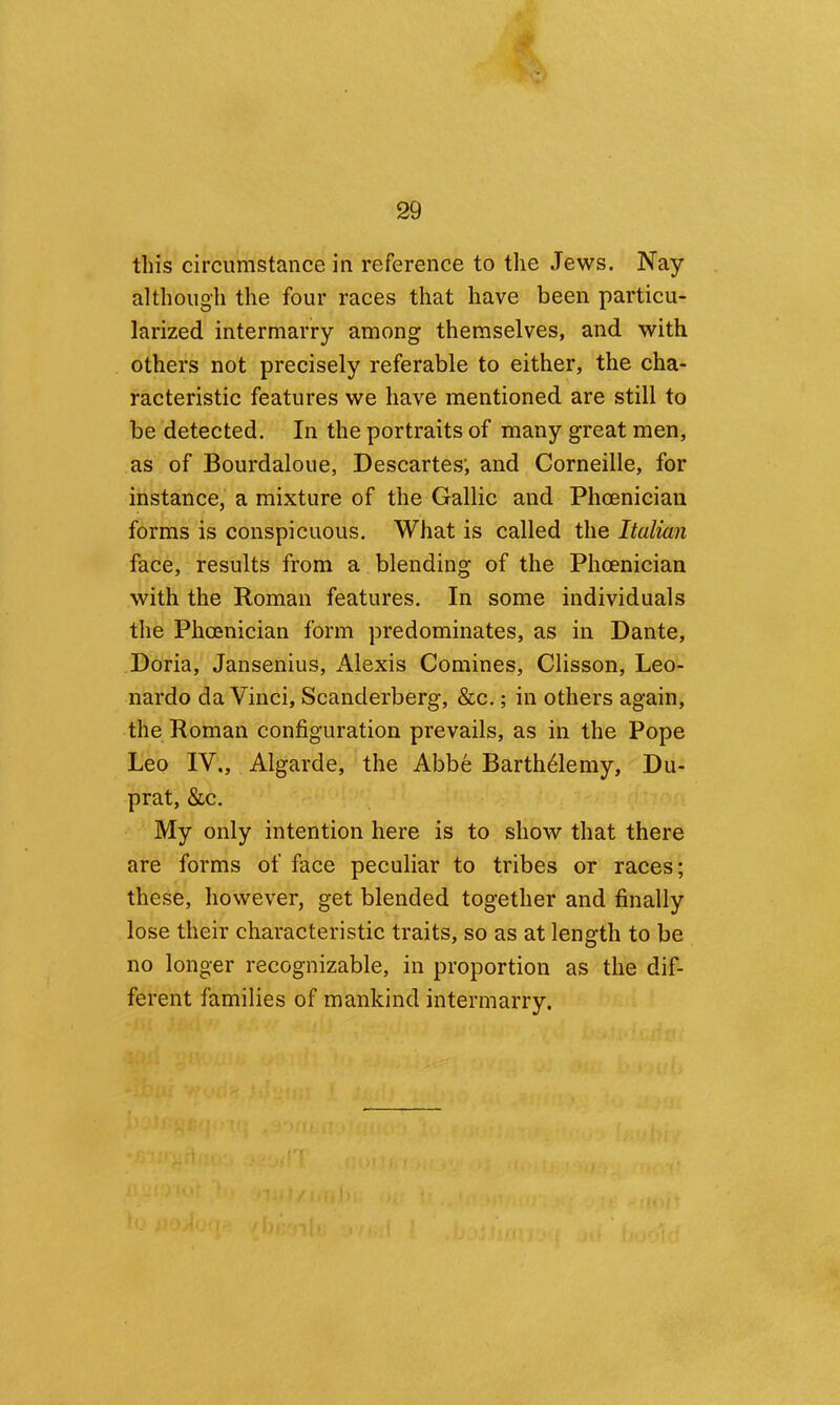 this circumstance in reference to the Jews. Nay although the four races that have been particu- larized intermarry among themselves, and with others not precisely referable to either, the cha- racteristic features we have mentioned are still to be detected. In the portraits of many great men, as of Bourdaloue, Descartes; and Corneille, for instance, a mixture of the Gallic and Phoenician forms is conspicuous. What is called the Italian face, results from a blending of the Phoenician with the Roman features. In some individuals the Phoenician form predominates, as in Dante, Doria, Jansenius, iVlexis Comines, Clisson, Leo- nardo da Vinci, Scanderberg, &c.; in others again, the Roman configuration prevails, as in the Pope Leo IV., Algarde, the Abbe Barth^lemy, Du- prat, &c. My only intention here is to show that there are forms of face peculiar to tribes or races; these, however, get blended together and finally lose their characteristic traits, so as at length to be no longer recognizable, in proportion as the dif- ferent families of mankind intermarry.