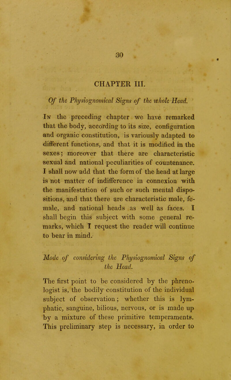 CHAPTER III. I , Of the Fhijsiognomical Signs of the whole Head. In the preceding chapter we have remarked that the body, according to its size, configuration and organic constitution, is variously adapted to different functions, and that it is modified in the sexes; moreover that there are characteristic sexual and national peculiarities of countenance. I shall now add that the form of the head at large is not matter of indifference in connexion with the manifestation of such or such mental dispo- sitions, and that there are characteristic male, fe- male, and national heads as well as faces. I shall begin this subject with some general re- marks, which T request the reader will continue to bear in mind. Mode of considering the Physiognomical Signs of the Head. The first point to be considered by the phreno- logist is, the bodily constitution of the individual subject of observation; whether this is lym- phatic, sanguine, bilious, nervous, or is made up by a mixture of these primitive temperaments. This preliiiiinary step is necessary, in order to