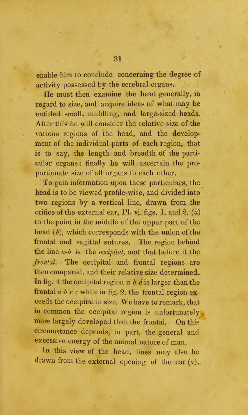 enable him to conclude concerning the degree of activity possessed by the cerebral organs. He must then examine the head generally, in regard to size, and acquire ideas of what may be entitled small, middling, and large-sized heads. After this he will consider the relative size of the various regions of the head, and the develop- ment of the individual parts of each region, that is to say, the length and breadth of the parti- cular organs; finally he will ascertain the pro- portionate size of all organs to each other. To gain information upon these particulars, the head is to be viewed profile-wise, and divided into two regions by a vertical line, drawn from the orifice of the external ear, PL vi. figs. 1. and 2. (a) to the point in the middle of the upper part of the head {b), which corresponds with the union of the frontal and sagittal sutures. The region behind the line a-b is the occipital, and that before it the frontal. The occipital and frontal regions are then compared, and their relative size determined. In fig, 1 the occipital region a b d\s larger than the frontal a b c ; while in fig. 2. the frontal region ex- ceeds the occipital in size. We have to remark, that in common the occipital region is unfortunately^ more largely developed than the frontal. On this circumstance depends, in part, the general and excessive energy of the animal nature of man. In this view of the head, lines may also be drawn from the external opening of the ear (a),.