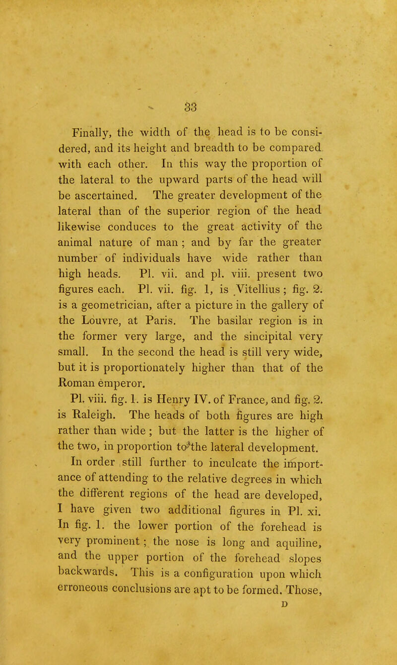 Finally, the width of the head is to be consi- dered, and its height and breadth to be compared with each other. In this way the proportion of the lateral to the upward parts of the head will be ascertained. The greater development of the lateral than of the superior region of the head likewise conduces to the great activity of the animal nature of man; and by far the greater number of individuals have wide rather than high heads, PI. vii. and pi. viii. present two figures each. PI. vii. fig. 1, is Vitellius; fig. 2. is a geometrician, after a picture in the gallery of the Louvre, at Paris. The basilar region is in the former very large, and the sincipital very small. In the second the head is still very wide, but it is proportionately higher than that of the Roman emperor. PI. viii. fig. 1. is Henry IV. of France, and fig. 2. is Raleigh. The heads of both figures are high rather than wide ; but the latter is the higher of the two, in proportion to^the lateral development. In order still further to inculcate the import- ance of attending to the relative degrees in which the different regions of the head are developed, I have given two additional figures in PI. xi. In fig. 1. the lower portion of the forehead is very prominent; the nose is long and aquiline, and the upper portion of the forehead slopes backwards. This is a configuration upon which erroneous conclusions are apt to be formed. Those, D