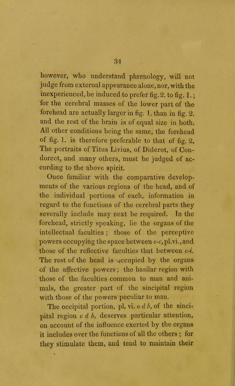 however, who understand phrenology, will not judge from external appearance alone, nor, with the inexperienced, be induced to prefer fig. 2. to fig. 1.; for the cerebral masses of the lower part of the forehead are actually larger in fig. 1. than in fig. 2. and the rest of the brain is of equal size in ,both. All other conditions being the same, the forehead of fig. 1. is therefore preferable to that of fig. 2. The portraits of Titus Livius, of Diderot, of Con- dorcct, and many others, must be judged of ac- cording to the above spirit. Once familiar with the comparative develop- ments of the various regions of the head, and of the individual portions of each, information in regard to the functions of the cerebral parts they severally include may next be required. In the forehead, strictly speaking, lie the organs of the intellectual faculties ; those of the perceptive powers occupying the space between e-c, pl.vi., and those of the reflective faculties that between c-i. The rest of the head is v^ccupied by the organs of the affective powers; the basilar region with those of the faculties common to man and ani- mals, the greater part of the sincipital region with those of the powers peculiar to man. The occipital portion, pi. vi. o db,oi the sinci- pital region c db, deserves particular attention, on account of the influence exerted by the organs it includes over the functions of ail the others ; for they stimulate them, and tend to maintain their \