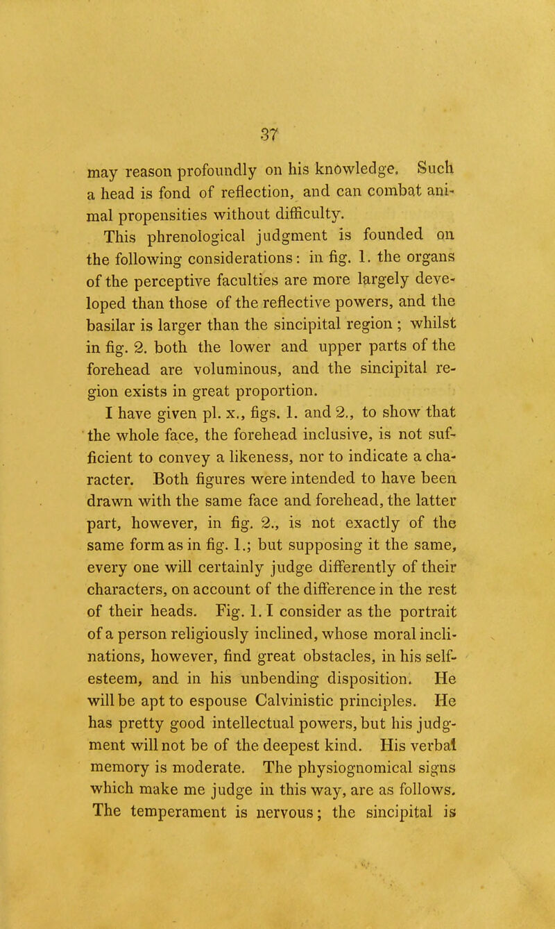 may reason profoundly on his knowledge. Such a head is fond of reflection, and can combat ani- raal propensities without difficulty. This phrenological judgment is founded on the following considerations: in fig. 1. the organs of the perceptive faculties are more largely deve- loped than those of the reflective powers, and the basilar is larger than the sincipital region ; whilst in fig. 2. both the lower and upper parts of the forehead are voluminous, and the sincipital re- gion exists in great proportion. I have given pi. x., figs. 1. and 2,, to show that the whole face, the forehead inclusive, is not suf- ficient to convey a likeness, nor to indicate a cha- racter. Both figures were intended to have been drawn with the same face and forehead, the latter part, however, in fig. 2., is not exactly of the same formas in fig. 1.; but supposing it the same, every one will certainly judge differently of their characters, on account of the difference in the rest of their heads. Fig. l.I consider as the portrait of a person religiously inclined, whose moral incli- nations, however, find great obstacles, in his self- esteem, and in his unbending disposition. He will be apt to espouse Calvinistic principles. He has pretty good intellectual powers, but his judg- ment will not be of the deepest kind. His verbal memory is moderate. The physiognomical signs which make me judge in this way, are as follows. The temperament is nervous; the sincipital is