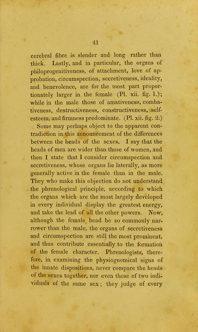 cerebral fibre is slender and long rather than thick. Lastly, and in particular, the organs of philoprogenitiveness, of attachment, love of ap- probation, circumspection, secretiveness, ideality, and benevolence, are for the most part propor- tionately larger in the female (PI. xii. fig. 1.); while in the male those of amativeness, comba- tiveness, destructiveness, constructiveness, self- esteem, and firmness predominate. (PI. xii. fig. 2.) Some may perhaps object to the apparent con- tradiction in this announcement of the differences between the heads of the sexes. I say that the heads of men are wider than those of women, and then I state that I consider circumspection and secretiveness, whose organs lie laterally, as more generally active in the female than in the male. They who make this objection do not understand the phrenological principle, according to which the organs which are the most largely developed in every individual display the greatest energy, and take the lead of all the other powers. Now, although the female head be so commonly nar- rower than the male, the organs of secretiveness and circumspection are still the most prominent, and thus contribute essentially to the formation of the female character. Phrenologists, there- fore, in examining the physiognomical signs of the innate dispositions, never compare the heads of the sexes together, nor even those of two indi- viduals of the same sex; they judge of every