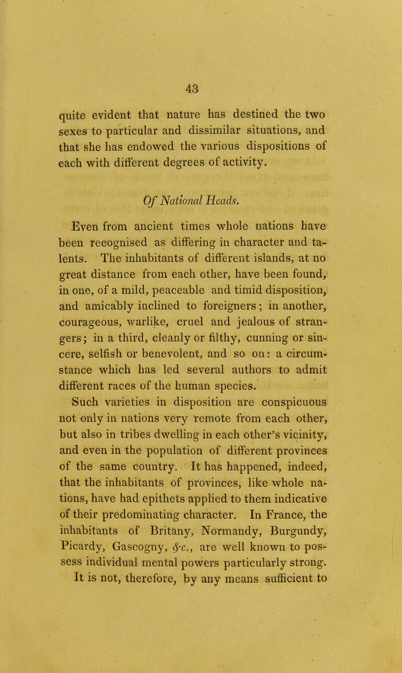 quite evident that nature has destined the two sexes to particular and dissimilar situations, and that she has endowed the various dispositions of each with different degrees of activity. Of National Heads. Even from ancient times whole nations have been recognised as differing in character and ta- lents. The inhabitants of different islands, at no great distance from each other, have been found, in one, of a mild, peaceable and timid disposition, and amicably inclined to foreigners; in another, courageous, warlike, cruel and jealous of stran- gers ; in a third, cleanly or filthy, cunning or sin- cere, selfish or benevolent, and so on: a circum- stance which has led several authors to admit different races of the human species.' Such varieties in disposition are conspicuous not only in nations very remote from each other, but also in tribes dwelling in each other’s vicinity, and even in the population of different provinces of the same country. It has happened, indeed, that the inhabitants of provinces, like whole na- tions, have had epithets applied to them indicative of their predominating character. In France, the inhabitants of Britany, Normandy, Burgundy, Picardy, Gascogny, ^-c., are well known to pos- sess individual mental powers particularly strong. It is not, therefore, by any means sufficient to