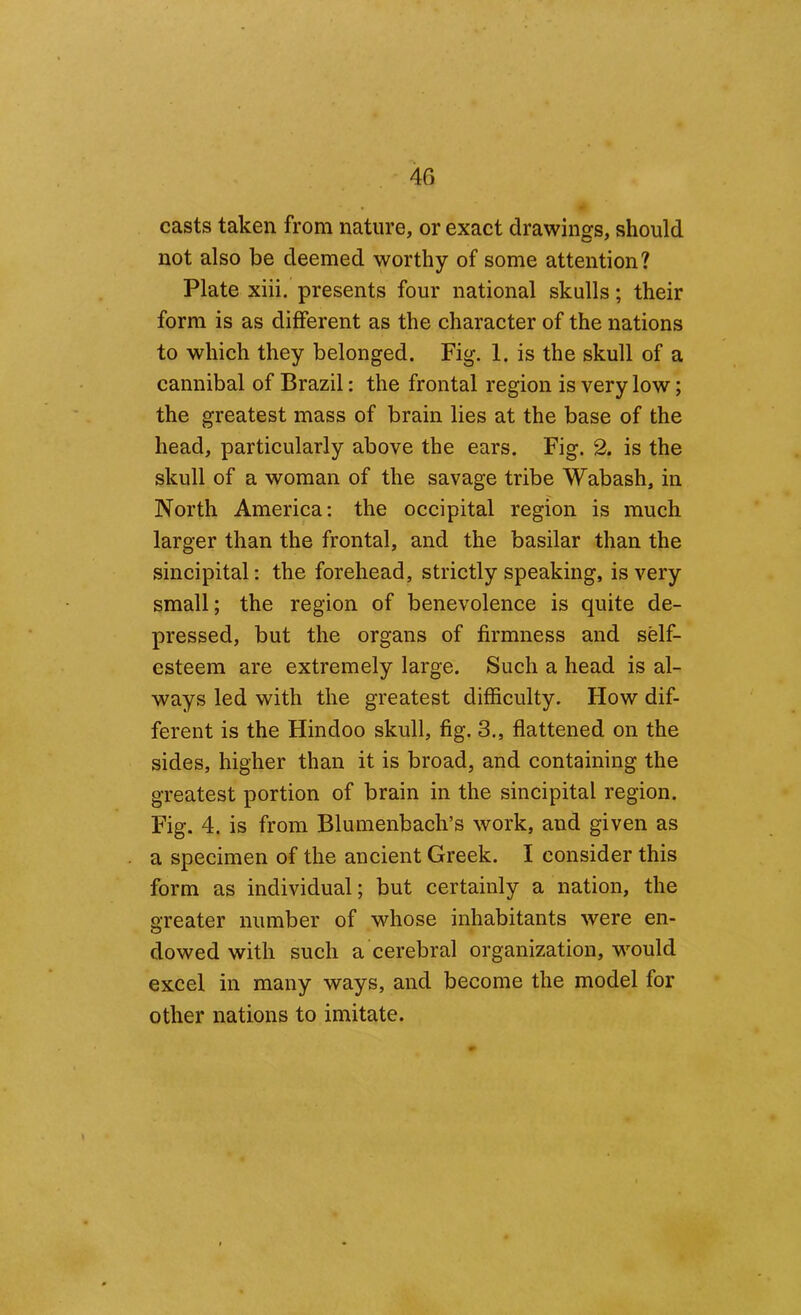 40 casts taken from nature, or exact drawings, should not also be deemed worthy of some attention? Plate xiii. presents four national skulls; their form is as different as the character of the nations to which they belonged. Fig. 1. is the skull of a cannibal of Brazil: the frontal region is very low; the greatest mass of brain lies at the base of the head, particularly above the ears. Fig. 2. is the skull of a woman of the savage tribe Wabash, in North America: the occipital region is much larger than the frontal, and the basilar than the sincipital: the forehead, strictly speaking, is very small; the region of benevolence is quite de- pressed, but the organs of firmness and self- esteem are extremely large. Such a head is al- ways led with the greatest difficulty. How dif- ferent is the Hindoo skull, fig. 3., flattened on the sides, higher than it is broad, and containing the greatest portion of brain in the sincipital region. Fig. 4. is from Blumenbach’s work, and given as a specimen of the ancient Greek. I consider this form as individual; but certainly a nation, the greater number of whose inhabitants were en- dowed with such a cerebral organization, would excel in many ways, and become the model for other nations to imitate.