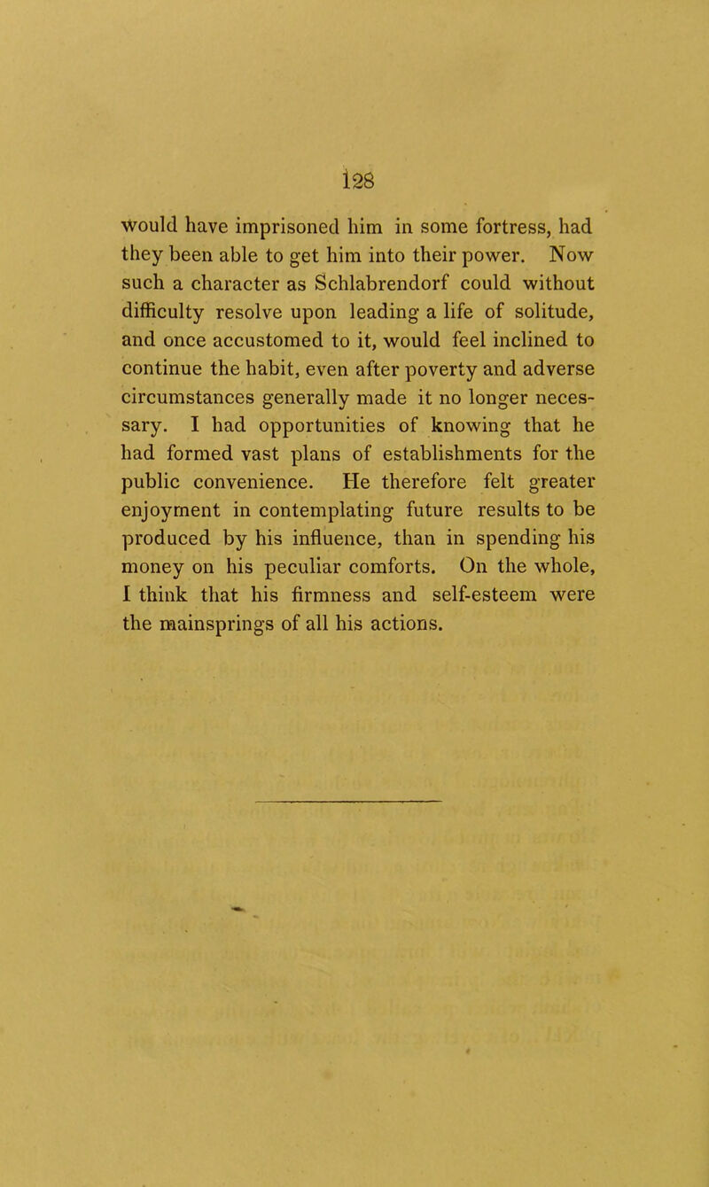 would have imprisoned him in some fortress, had they been able to get him into their power. Now such a character as Schlabrendorf could without difficulty resolve upon leading a life of solitude, and once accustomed to it, would feel inclined to continue the habit, even after poverty and adverse circumstances generally made it no longer neces- sary. I had opportunities of knowing that he had formed vast plans of establishments for the public convenience. He therefore felt greater enjoyment in contemplating future results to be produced by his influence, than in spending his money on his peculiar comforts. On the whole, I think that his firmness and self-esteem were the mainsprings of all his actions.