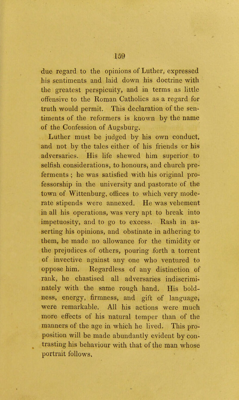 due regard to the opinions of Luther, expressed his sentiments and laid down his doctrine with the greatest perspicuity, and in terms as little offensive to the Roman Catholics as a regard for truth would permit. This declaration of the sen- timents of the reformers is known by the name of the Confession of Augsburg. Luther must be judged by his own conduct, and not by the tales either of his friends or his adversaries. His life shewed him superior to selfish considerations, to honours, and church pre- ferments ; he was satisfied with his original pro- fessorship in the university and pastorate of the town of Wittenburg, offices to which very mode- rate stipends were annexed. He was vehement in all his operations, was very apt to break into impetuosity, and to go to excess. Rash in as- serting his opinions, and obstinate in adhering to them, he made no allowance for the timidity or the prejudices of others, pouring forth a torrent of invective against any one who ventured to oppose him. Regardless of any distinction of rank, he chastised all adversaries indiscrimi- nately with the same rough hand. His bold- ness, energy, firmness, and gift of languagOj were remarkable. All his actions were much more effects of his natural temper than of the manners of the age in which he lived. This pro- position will be made abundantly evident by con- ^ trasting his behaviour with that of the man whose portrait follows.