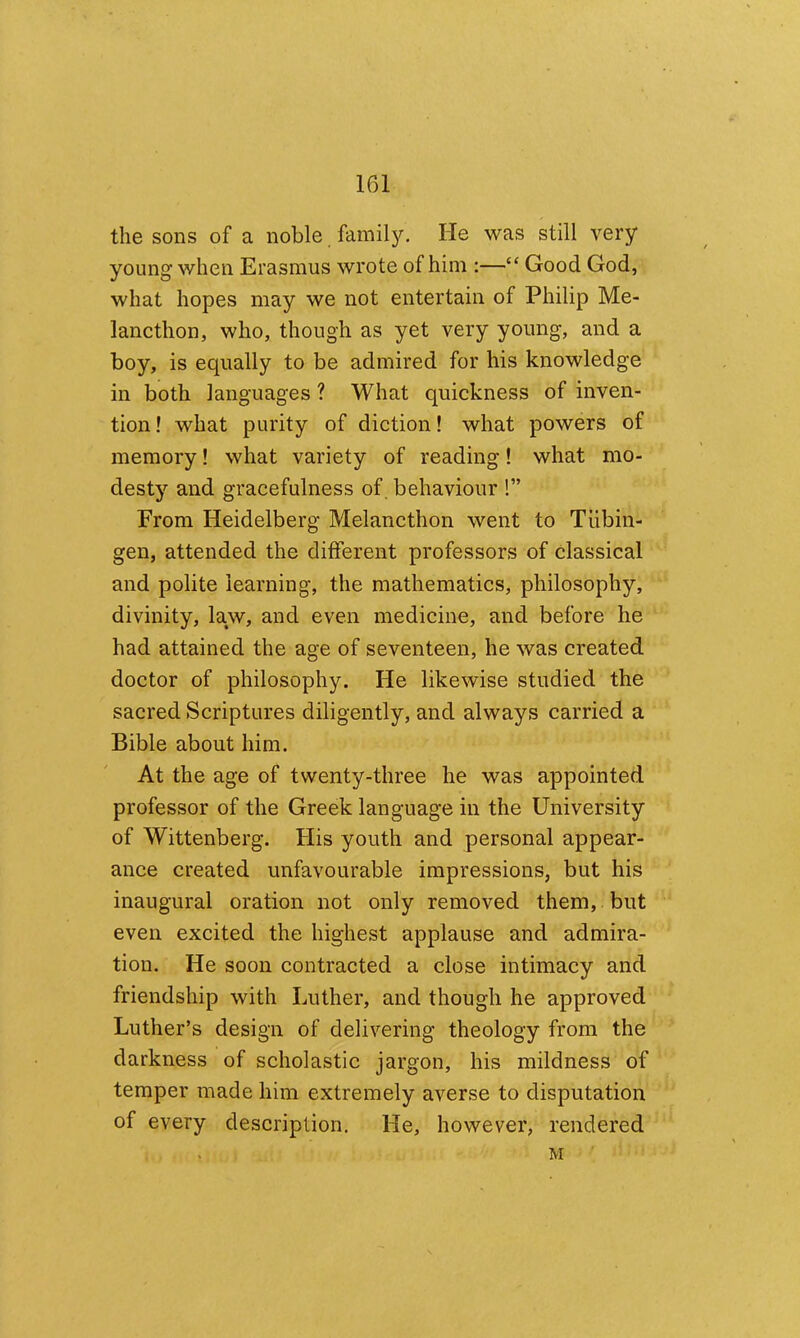the sons of a noble famil}'. He was still very young when Erasmus wrote of him :—“ Good God, what hopes may we not entertain of Philip Me- lancthon, who, though as yet very young, and a boy, is equally to be admired for his knowledge in both languages ? What quickness of inven- tion ! what purity of diction! what powers of memory! what variety of reading! what mo- desty and gracefulness of, behaviour !” From Heidelberg Melancthon went to Tubin- gen, attended the different professors of classical and polite learning, the mathematics, philosophy, divinity, law, and even medicine, and before he had attained the age of seventeen, he was created doctor of philosophy. He likewise studied the sacred Scriptures diligently, and always carried a Bible about him. At the age of twenty-three he was appointed professor of the Greek language in the University of Wittenberg. His youth and personal appear- ance created unfavourable impressions, but his inaugural oration not only removed them, but even excited the highest applause and admira- tion. He soon contracted a close intimacy and friendship with Luther, and though he approved Luther’s design of delivering theology from the darkness of scholastic jargon, his mildness of temper made him extremely averse to disputation of every description. He, however, rendered M