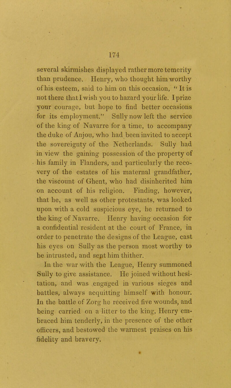 several skirmishes displayed rather more temerity than prudence. Henry, who thought him worthy of his esteem, said to him on this occasion, “ It is not there that I wish you to hazard your life. I prize your courage, but hope to find better occasions for its employment.” Sully now left the service of the king of Navarre for a time, to accompany the duke of Anjou, who had been invited to accept the sovereignty of the Netherlands. Sully had in view the gaining possession of the property of his family in Flanders, and particularly the reco- very of the estates of his maternal grandfather, the viscount of Ghent, who had disinherited him on account of his religion. Finding, however, that he, as well as other protestants, was looked upon with a cold suspicious eye, he returned to the king of Navarre. Henry having occasion for a confidential resident at the court of France, in order to penetrate the designs of the League, cast his eyes on Sully as the person most worthy to be intrusted, and sent him thither. In the war with the League, Henry summoned Sully to give assistance. He joined without hesi- tation, and was .engaged in various sieges and battles, always acquitting himself with honour. In the battle of Zorg he received five wounds, and being carried on a litter to the king, Henry em- braced him tenderly, in the presence of the other officers, and bestowed the warmest praises on his fidelity and bravery. t