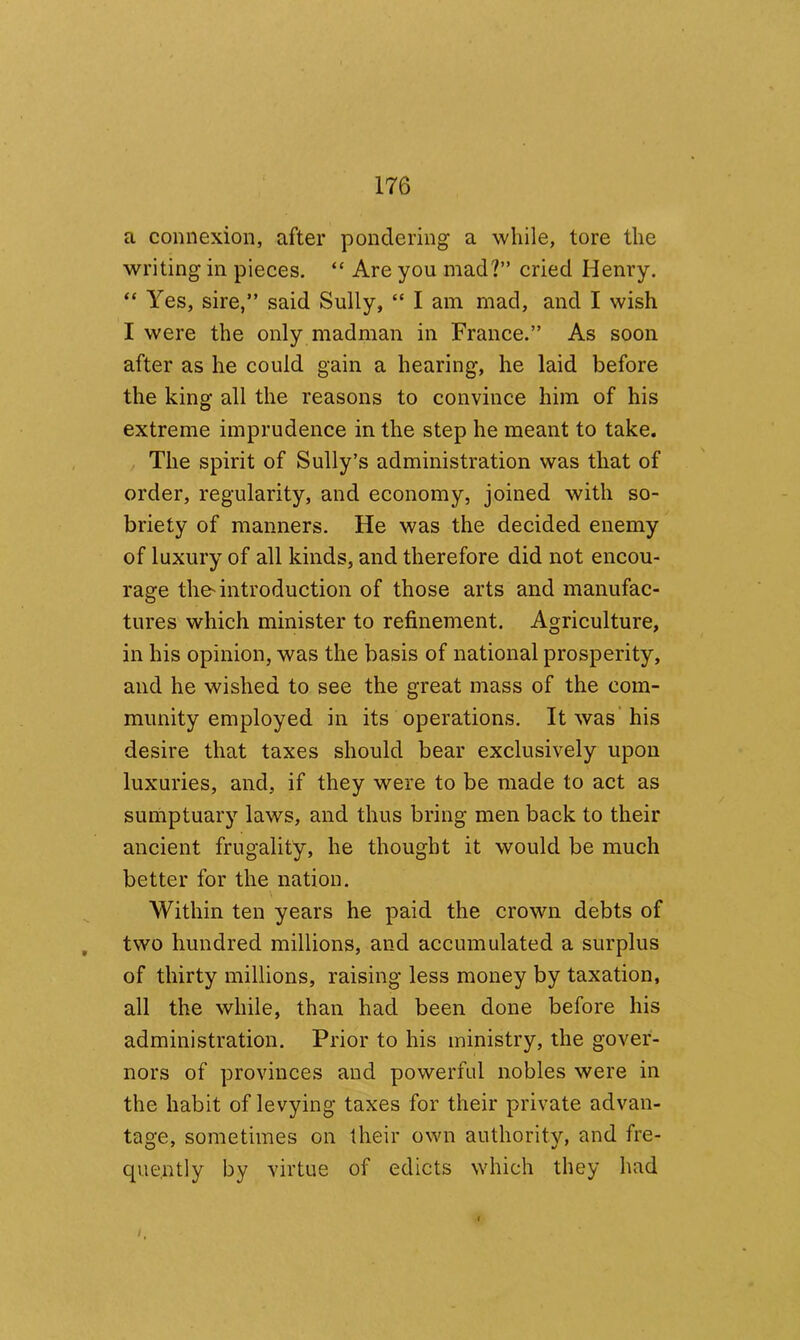 a connexion, after pondering a while, tore the writing in pieces. “ Are you mad?” cried Henry. “ Yes, sire,” said Sully, “ I am mad, and I wish I were the only madman in France.” As soon after as he could gain a hearing, he laid before the king all the reasons to convince him of his extreme imprudence in the step he meant to take. The spirit of Sully’s administration was that of order, regularity, and economy, joined with so- briety of manners. He was the decided enemy of luxury of all kinds, and therefore did not encou- rage the-introduction of those arts and manufac- tures which minister to refinement. Agriculture, in his opinion, was the basis of national prosperity, and he wished to see the great mass of the com- munity employed in its operations. It was’his desire that taxes should bear exclusively upon luxuries, and, if they were to be made to act as sumptuary laws, and thus bring men back to their ancient frugality, he thought it would be much better for the nation. Within ten years he paid the crown debts of , two hundred millions, and accumulated a surplus of thirty millions, raising less money by taxation, all the while, than had been done before his administration. Prior to his ministry, the gover- nors of provinces and powerful nobles were in the habit of levying taxes for their private advan- tage, sometimes on their own authority, and fre- quently by virtue of edicts which they had