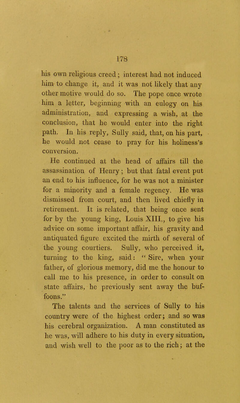 his own religious creed; interest had not induced him- to change it, and it was not likely that any other motive would do so. The pope once wrote him a letter, beginning with an eulogy on his administration, and expressing a wish, at the conclusion, that he would enter into the right path. In his reply. Sully said, that, on his part, he would not cease to pray for his holiness’s conversion. He continued at the head of affairs till the assassination of Henry; but that fatal event put an end to his influence, for he was not a minister for a minority and a female regency. He was dismissed from court, and then lived chiefly in retirement. It is related, that being once sent for by the young king, Louis XIIL, to give his advice on some important affair, his gravity and antiquated figure excited the mirth of several of the young courtiers. Sully, who perceived it, turning to the king, said: “ Sire, when your father, of glorious memory, did me the honour to call me to his presence, in order to consult on state affairs, he previously sent away the buf- foons.” The talents and the services of Sully to his country were of the highest order; and so was his cerebral organization. A man constituted as he was, will adhere to his duty in every situation, and wish well to the poor as to the rich; at the