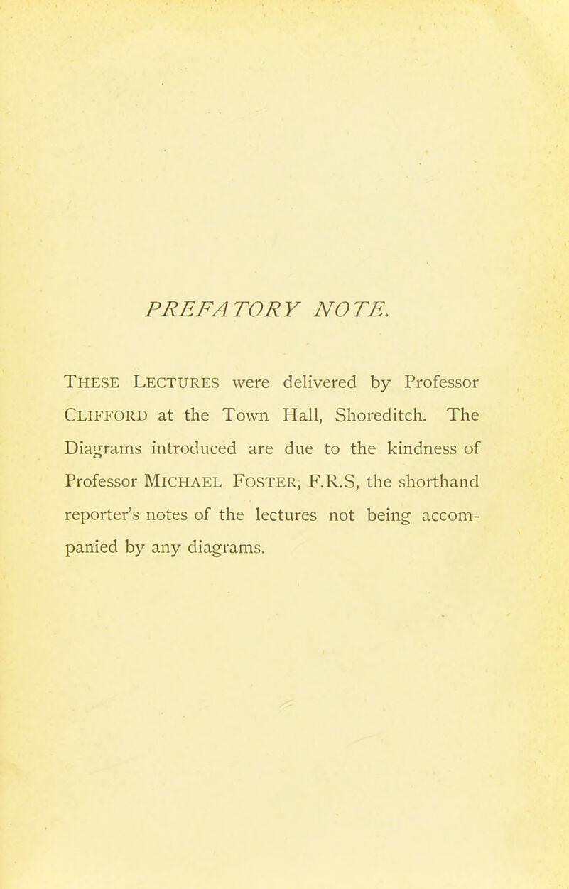 PREFATORY NOTE. These Lectures were delivered by Professor Clifford at the Town Hall, Shoreditch. The Diagrams introduced are due to the kindness of Professor MICHAEL Foster, F.R.S, the shorthand reporter’s notes of the lectures not being accom- panied by any diagrams.